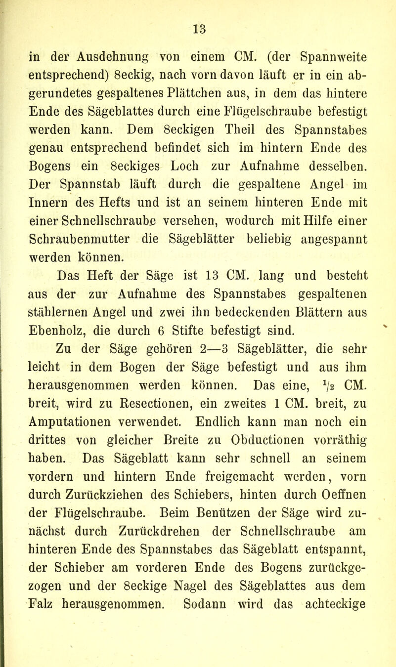 in der Ausdehnung von einem CM. (der Spannweite entsprechend) 8eckig, nach vorn davon läuft er in ein ab- gerundetes gespaltenes Plättchen aus, in dem das hintere Ende des Sägeblattes durch eine Flügelschraube befestigt werden kann. Dem 8eckigen Theil des Spannstabes genau entsprechend befindet sich im hintern Ende des Bogens ein 8eckiges Loch zur Aufnahme desselben. Der Spannstab läuft durch die gespaltene Angel im Innern des Hefts und ist an seinem hinteren Ende mit einer Schnellschraube versehen, wodurch mit Hilfe einer Schraubenmutter die Sägeblätter beliebig angespannt werden können. Das Heft der Säge ist 13 CM. lang und besteht aus der zur Aufnahme des Spannstabes gespaltenen stählernen Angel und zwei ihn bedeckenden Blättern aus Ebenholz, die durch 6 Stifte befestigt sind. Zu der Säge gehören 2—3 Sägeblätter, die sehr leicht in dem Bogen der Säge befestigt und aus ihm herausgenommen werden können. Das eine, x/2 CM. breit, wird zu Resectionen, ein zweites 1 CM. breit, zu Amputationen verwendet. Endlich kann man noch ein drittes von gleicher Breite zu Obductionen vorräthig haben. Das Sägeblatt kann sehr schnell an seinem vordem und hintern Ende freigemacht werden, vorn durch Zurückziehen des Schiebers, hinten durch Oeffnen der Flügelschraube. Beim Benützen der Säge wird zu- nächst durch Zurückdrehen der Schnellschraube am hinteren Ende des Spannstabes das Sägeblatt entspannt, der Schieber am vorderen Ende des Bogens zurückge- zogen und der 8eckige Nagel des Sägeblattes aus dem Falz herausgenommen. Sodann wird das achteckige