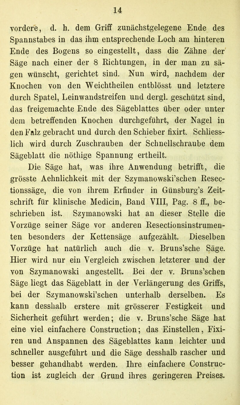 vordere, d. h. dem Griff zunächstgelegene Ende des Spannstabes in das ihm entsprechende Loch am hinteren Ende des Bogens so eingestellt, dass die Zähne der Säge nach einer der 8 Richtungen, in der man zu sä- gen wünscht, gerichtet sind. Nun wird, nachdem der Knochen von den Weichtheilen entblösst und letztere durch Spatel, Leinwandstreifen und dergl. geschützt sind, das freigemachte Ende des Sägeblattes über oder unter dem betreffenden Knochen durchgeführt, der Nagel in den Falz gebracht und durch den Schieber fixirt. Schliess- lich wird durch Zuschrauben der Schnellschraube dem Sägeblatt die nöthige Spannung ertheilt. Die Säge hat, was ihre Anwendung betrifft, die grösste Aehnlichkeit mit der Szymanowski’schen Resec- tionssäge, die von ihrem Erfinder in Günsburg’s Zeit- schrift für klinische Medicin, Band VIII, Pag. 8 ff., be- schrieben ist. Szymanowski hat an dieser Stelle die Vorzüge seiner Säge vor anderen Resectionsinstrumen- ten besonders der Kettensäge aufgezählt. Dieselben Vorzüge hat natürlich auch die v. Bruns’sche Säge. Hier wird nur ein Vergleich zwischen letzterer und der von Szymanowski angestellt. Bei der v. Bruns’schen Säge liegt das Sägeblatt in der Verlängerung des Griffs, bei der Szymanowski’schen unterhalb derselben. Es kann desshalb erstere mit grösserer Festigkeit und Sicherheit geführt werden; die v. Bruns’sche Säge hat eine viel einfachere Construction; das Einstellen, Fixi- ren und Anspannen des Sägeblattes kann leichter und schneller ausgeführt und die Säge desshalb rascher und besser gehandhabt werden. Ihre einfachere Construc- tion ist zugleich der Grund ihres geringeren Preises.