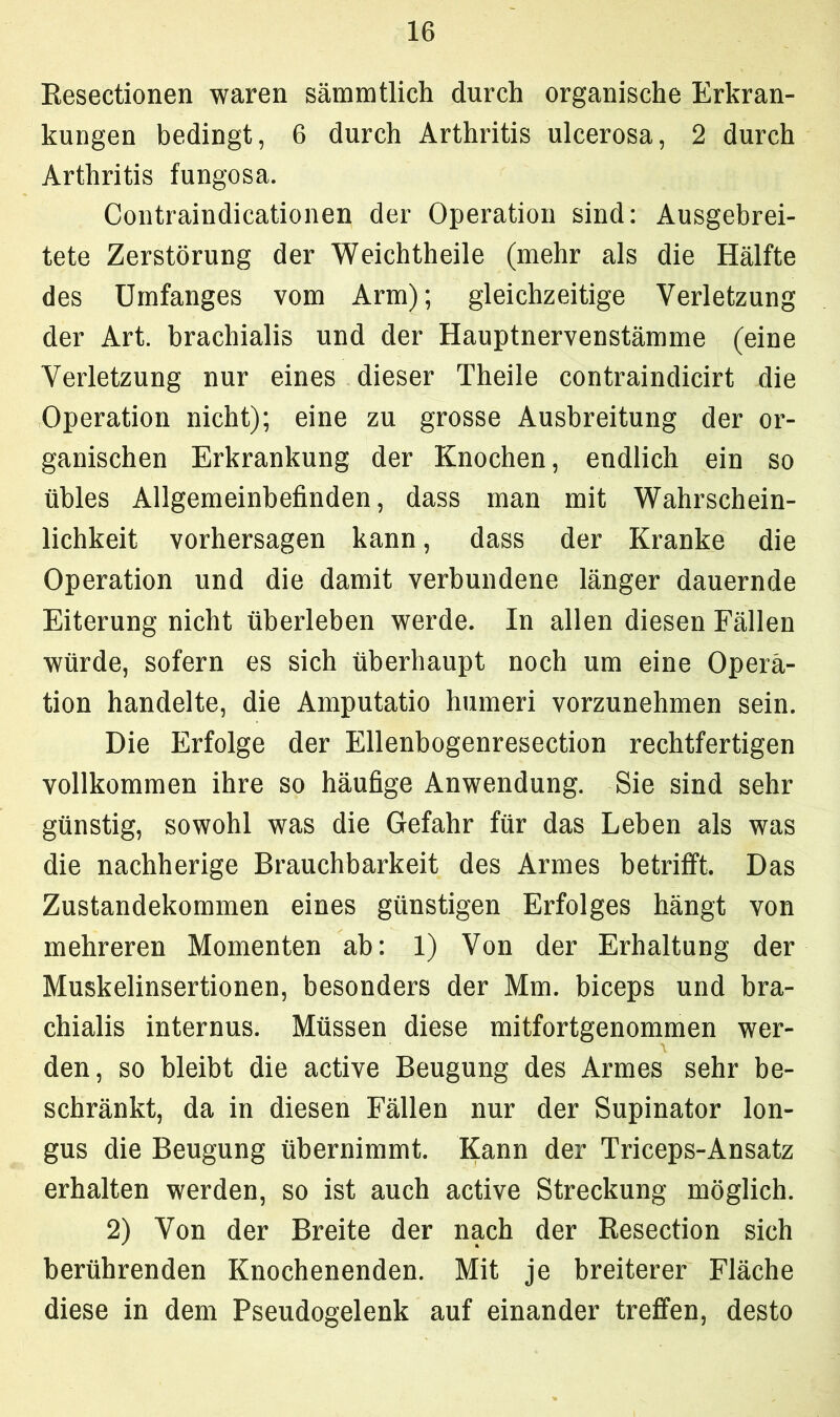 Resectionen waren sämmtlich durch organische Erkran- kungen bedingt, 6 durch Arthritis ulcerosa, 2 durch Arthritis fungosa. Contraindicationen der Operation sind: Ausgebrei- tete Zerstörung der Weichtheile (mehr als die Hälfte des Umfanges vom Arm); gleichzeitige Verletzung der Art. brachialis und der Hauptnervenstämme (eine Verletzung nur eines dieser Theile contraindicirt die Operation nicht); eine zu grosse Ausbreitung der or- ganischen Erkrankung der Knochen, endlich ein so übles Allgemeinbefinden, dass man mit Wahrschein- lichkeit Vorhersagen kann, dass der Kranke die Operation und die damit verbundene länger dauernde Eiterung nicht überleben werde. In allen diesen Fällen würde, sofern es sich überhaupt noch um eine Opera- tion handelte, die Amputatio humeri vorzunehmen sein. Die Erfolge der Ellenbogenresection rechtfertigen vollkommen ihre so häufige Anwendung. Sie sind sehr günstig, sowohl was die Gefahr für das Leben als was die nachherige Brauchbarkeit des Armes betrifft. Das Zustandekommen eines günstigen Erfolges hängt von mehreren Momenten ab: 1) Von der Erhaltung der Muskelinsertionen, besonders der Mm. biceps und bra- chialis internus. Müssen diese mitfortgenommen wer- den, so bleibt die active Beugung des Armes sehr be- schränkt, da in diesen Fällen nur der Supinator lon- gus die Beugung übernimmt. Kann der Triceps-Ansatz erhalten werden, so ist auch active Streckung möglich. 2) Von der Breite der nach der Resection sich berührenden Knochenenden. Mit je breiterer Fläche diese in dem Pseudogelenk auf einander treffen, desto