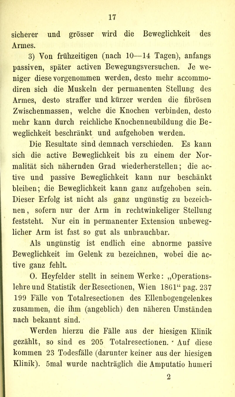 sicherer und grösser wird die Beweglichkeit des Armes. 3) Von frühzeitigen (nach 10—14 Tagen), anfangs passiven, später activen Bewegungsversuchen. Je we- niger diese vorgenommen werden, desto mehr accommo- diren sich die Muskeln der permanenten Stellung des Armes, desto straffer und kürzer werden die fibrösen Zwischenmassen, welche die Knochen verbinden, desto mehr kann durch reichliche Knochenneubildung die Be- weglichkeit beschränkt und aufgehoben werden. Die Resultate sind demnach verschieden. Es kann sich die active Beweglichkeit bis zu einem der Nor- malität sich nähernden Grad wiederherstellen; die ac- tive und passive Beweglichkeit kann nur beschänkt bleiben; die Beweglichkeit kann ganz aufgehoben sein. Dieser Erfolg ist nicht als ganz ungünstig zu bezeich- nen , sofern nur der Arm in rechtwinkeliger Stellung feststeht. Nur ein in permanenter Extension unbeweg- licher Arm ist fast so gut als unbrauchbar. Als ungünstig ist endlich eine abnorme passive Beweglichkeit im Gelenk zu bezeichnen, wobei die ac- tive ganz fehlt. 0. Heyfelder stellt in seinem Werke: „Operations- lehre und Statistik derResectionen, Wien 1861“ pag. 237 199 Fälle von Totalresectionen des Ellenbogengelenkes zusammen, die ihm (angeblich) den näheren Umständen nach bekannt sind. Werden hierzu die Fälle aus der hiesigen Klinik gezählt, so sind es 205 Totalresectionen. * Auf diese kommen 23 Todesfälle (darunter keiner aus der hiesigen Klinik). 5mal wurde nachträglich die Amputatio humeri 2