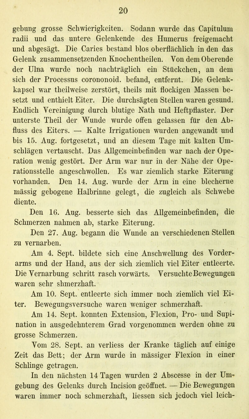 gebung grosse Schwierigkeiten. Sodann wurde das Capitulum radii und das untere Gelenkende des Humerus freigemacht und abgesägt. Die Caries bestand blos oberflächlich in den das Gelenk zusammensetzenden Knochentheilen. Von dem Oberende der Ulna wurde noch nachträglich ein Stückchen, an dem sich der Processus corononoid. befand, entfernt. Die Gelenk- kapsel wrar theilweise zerstört, theils mit flockigen Massen be- setzt und enthielt Eiter. Die durchsägten Stellen waren gesund. Endlich Vereinigung durch blutige Nath und Heftpflaster. Der unterste Theil der Wunde wurde offen gelassen für den Ab- fluss des Eiters. — Kalte Irrigationen wurden angewandt und bis 15. Aug. fortgesetzt, und an diesem Tage mit kalten Um- schlägen vertauscht. Das Allgemeinbefinden war nach der Ope- ration wenig gestört. Der Arm war nur in der Nähe der Ope- rationsstelle angeschwollen. Es war ziemlich starke Eiterung vorhanden. Den 14. Aug. wurde der Arm in eine blecherne mässig gebogene Halbrinne gelegt, die zugleich als Schwebe diente. Den 16. Aug. besserte sich das Allgemeinbefinden, die Schmerzen nahmen ab, starke Eiterung. Den 27. Aug. begann die Wunde an verschiedenen Stellen zu vernarben. Am 4. Sept. bildete sich eine Anschwellung des Vorder- arms und der Hand, aus der sich ziemlich viel Eiter entleerte. Die Vernarbung schritt rasch vorwärts. Versuchte Bewegungen waren sehr shmerzhaft. Am 10. Sept. entleerte sich immer noch ziemlich viel Ei- ter. Bewegungsversuche waren weniger schmerzhaft. Am 14. Sept. konnten Extension, Flexion, Pro- und Supi- nation in ausgedehnterem Grad vorgenommen werden ohne zu grosse Schmerzen. Vom 28. Sept. an verliess der Kranke täglich auf einige Zeit das Bett; der Arm wurde in mässiger Flexion in einer Schlinge getragen. In den nächsten 14 Tagen wurden 2 Abscesse in der Um- gebung des Gelenks durch Incision geöffnet. — Die Bewegungen waren immer noch schmerzhaft, Hessen sich jedoch viel leich-
