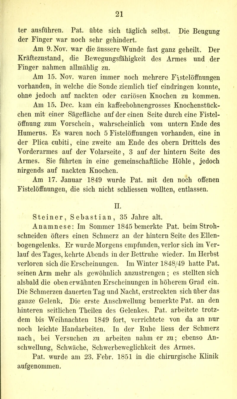 ter ausführen. Pat. übte sich täglich selbst. Die Beugung der Finger war noch sehr gehindert. Am 9. Nov. war die äussere Wunde fast ganz geheilt. Der Kräftezustand, die Bewegungsfähigkeit des Armes und der Finger nahmen allmählig zu. Am 15. Nov. waren immer noch mehrere Fistelöffnungen vorhanden, in welche die Sonde ziemlich tief eindringen konnte, ohne jedoch auf nackten oder cariösen Knochen zu kommen. Am 15. Dec. kam ein kaffeebohnengrosses Knochenstück- chen mit einer Sägefläche auf der einen Seite durch eine Fistel- öffnung zum Vorschein, wahrscheinlich vom untern Ende des Humerus. Es waren noch 5 Fistelöffnungen vorhanden, eine in der Plica cubiti, eine zweite am Ende des obern Drittels des Vorderarmes auf der Volarseite, 3 auf der hintern Seite des Armes. Sie führten in eine gemeinschaftliche Höhle, jedoch nirgends auf nackten Knochen. Am 17. Januar 1849 wurde Pat. mit den noch offenen Fistelöffnungen, die sich nicht schliessen wollten, entlassen. II. Steiner, Sebastian, 35 Jahre alt. Anamnese: Im Sommer 1845 bemerkte Pat. beim Stroh- schneiden öfters einen Schmerz an der hintern Seite des Ellen- bogengelenks. Er wurde Morgens empfunden, verlor sich im Ver- lauf des Tages, kehrte Abends in der Bettruhe wieder. Im Herbst verloren sich die Erscheinungen. Im Winter 1848/49 hatte Pat. seinen Arm mehr als gewöhnlich anzustrengen ; es stellten sich alsbald die oben erwähnten Erscheinungen in höherem Grad ein. Die Schmerzen dauerten Tag und Nacht, erstreckten sich über das ganze Gelenk. Die erste Anschwellung bemerkte Pat, an den hinteren seitlichen Theilen des Gelenkes. Pat, arbeitete trotz- dem bis Weihnachten 1849 fort, verrichtete von da an nur noch leichte Handarbeiten. In der Buhe liess der Schmerz nach, bei Versuchen zu arbeiten nahm er zu; ebenso An- schwellung, Schwäche, Schwerbeweglichkeit des Armes. Pat, wurde am 23. Febr. 1851 in die chirurgische Klinik aufgenommen.