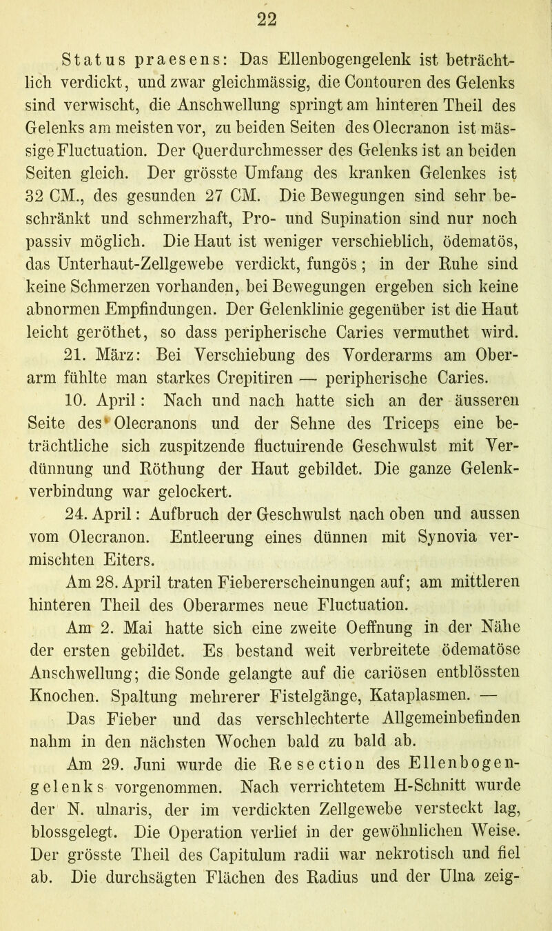 Status praesens: Das Ellenbogengelenk ist beträcht- lich verdickt, und zwar gleichmässig, die Contouren des Gelenks sind verwischt, die Anschwellung springt am hinteren Theil des Gelenks am meisten vor, zu beiden Seiten desOlecranon ist mas- sige Fluctuation. Der Querdurchmesser des Gelenks ist an beiden Seiten gleich. Der grösste Umfang des kranken Gelenkes ist 32 CM., des gesunden 27 CM. Die Bewegungen sind sehr be- schränkt und schmerzhaft, Pro- und Supination sind nur noch passiv möglich. Die Haut ist weniger verschieblich, ödematös, das Unterhaut-Zellgewebe verdickt, fungös; in der Ruhe sind keine Schmerzen vorhanden, bei Bewegungen ergeben sich keine abnormen Empfindungen. Der Gelenklinie gegenüber ist die Haut leicht geröthet, so dass peripherische Caries vermuthet wird. 21. März: Bei Verschiebung des Vorderarms am Ober- arm fühlte man starkes Crepitiren — peripherische Caries. 10. April: Nach und nach hatte sich an der äusseren Seite des ’ Olecranons und der Sehne des Triceps eine be- trächtliche sich zuspitzende fluctuirende Geschwulst mit Ver- dünnung und Röthung der Haut gebildet. Die ganze Gelenk- verbindung war gelockert. 24. April: Aufbruch der Geschwulst nach oben und aussen vom Olecranon. Entleerung eines dünnen mit Synovia ver- mischten Eiters. Am 28. April traten Fiebererscheinungen auf; am mittleren hinteren Theil des Oberarmes neue Fluctuation. Am 2. Mai hatte sich eine zweite Oeffnung in der Nähe der ersten gebildet. Es bestand weit verbreitete ödematöse Anschwellung; die Sonde gelangte auf die cariösen entblössten Knochen. Spaltung mehrerer Fistelgänge, Kataplasmen. — Das Fieber und das verschlechterte Allgemeinbefinden nahm in den nächsten Wochen bald zu bald ab. Am 29. Juni wurde die Resection des Ellenbogen- gelenks vorgenommen. Nach verrichtetem H-Schnitt wurde der N. ulnaris, der im verdickten Zellgewebe versteckt lag, blossgelegt. Die Operation verlief in der gewöhnlichen Weise. Der grösste Theil des Capitulum radii war nekrotisch und fiel ab. Die durchsägten Flächen des Radius und der Ulna zeig-