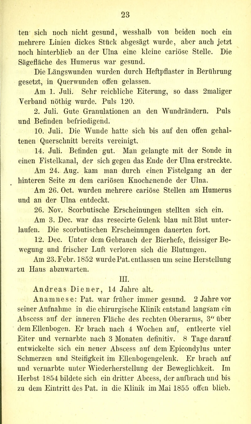 ten sich noch nicht gesund, wesshalb von beiden noch ein mehrere Linien dickes Stück abgesägt wurde, aber auch jetzt noch hinterblieb an der Ulna eine kleine cariöse Stelle. Die Sägefläche des Humerus war gesund. Die Längswunden wurden durch Heftpflaster in Berührung gesetzt, in Querwunden offen gelassen. Am 1. Juli. Sehr reichliche Eiterung, so dass 2maliger Verband nöthig wurde. Puls 120. 2. Juli. Gute Granulationen an den Wundrändern. Puls und Befinden befriedigend. 10. Juli. Die Wunde hatte sich bis auf den offen gehal- tenen Querschnitt bereits vereinigt. 14. Juli. Befinden gut. Man gelangte mit der Sonde in einen Fistelkanal, der sich gegen das Ende der Ulna erstreckte. Am 24. Aug. kam man durch einen Fistelgang an der hinteren Seite zu dem cariösen Knochenende der Ulna. Am 26. Oct. wurden mehrere cariöse Stellen am Humerus und an der Ulna entdeckt. 26. Nov. Scorbutische Erscheinungen stellten sich ein. Am 3. Dec. war das resecirte Gelenk blau mit Blut unter- laufen. Die scorbutischen Erscheinungen dauerten fort. 12. Dec. Unter dem Gebrauch der Bierhefe, fleissiger Be- wegung und frischer Luft verloren sich die Blutungen. Am 23. Febr. 1852 wurde Pat. entlassen um seine Herstellung zu Haus abzuwarten. III. Andreas Diener, 14 Jahre alt. Anamnese: Pat. war früher immer gesund. 2 Jahre vor seiner Aufnahme in die chirurgische Klinik entstand langsam ein Abscess auf der inneren Fläche des rechten Oberarms, 3 über dem Ellenbogen. Er brach nach 4 Wochen auf, entleerte viel Eiter und vernarbte nach 3 Monaten definitiv. 8 Tage darauf entwickelte sich ein neuer Abscess auf dem Epicondylus unter Schmerzen und Steifigkeit im Ellenbogengelenk. Er brach auf und vernarbte unter Wiederherstellung der Beweglichkeit. Im Herbst 1854 bildete sich ein dritter Abcess, der aufbrach und bis zu dem Eintritt des Pat. in die Klinik im Mai 1855 offen blieb.