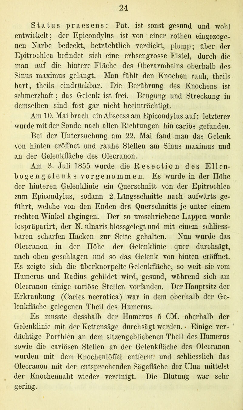 Status praesens: Pat. ist sonst gesund und wohl entwickelt; der Epicondylus ist von einer rothen eingezoge- nen Narbe bedeckt, beträchtlich verdickt, plump; über der Epitrochlea befindet sich eine erbsengrosse Fistel, durch die man auf die hintere Fläche des Oberarmbeins oberhalb des Sinus maximus gelangt. Man fühlt den Knochen rauh, theils hart, theils eindrückbar. Die Berührung des Knochens ist schmerzhaft; das Gelenk ist frei. Beugung und Streckung in demselben sind fast gar nicht beeinträchtigt. Am 10. Mai brach einAbscess am Epicondylus auf; letzterer wurde mit der Sonde nach allen Bichtungen hin cariös gefunden. Bei der Untersuchung am 22. Mai fand man das Gelenk von hinten eröffnet und rauhe Stellen am Sinus maximus und an der Gelenkfläche des Olecranon. Am 3. Juli 1855 wurde die Eesection des Ellen- bogengelenks vor genommen. Es wurde in der Höhe der hinteren Gelenklinie ein Querschnitt von der Epitrochlea zum Epicondylus, sodann 2 Längsschnitte nach aufwärts ge- führt, welche von den Enden des Querschnitts je unter einem rechten Winkel abgingen. Der so umschriebene Lappen wurde lospräparirt, der N. ulnaris blossgelegt und mit einem schliess- baren scharfen Hacken zur Seite gehalten. Nun wurde das Olecranon in der Höhe der Gelenklinie quer durchsägt, nach oben geschlagen und so das Gelenk von hinten eröffnet. Es zeigte sich die überknorpelte Gelenkfläche, so weit sie vom Humerus und Badius gebildet wird, gesund, während sich am Olecranon einige cariöse Stellen vorfanden. Der Hauptsitz der Erkrankung (Caries necrotica) war in dem oberhalb der Ge- lenkfläche gelegenen Theil des Humerus. Es musste desshalb der Humerus 5 CM. oberhalb der Gelenklinie mit der Kettensäge durchsägt werden. * Einige ver- dächtige Parthien an dem sitzengebliebenen Theil des Humerus sowie die cariösen Stellen an der Gelenkfläche des Olecranon wurden mit dem Knochenlöffel entfernt1 und schliesslich das Olecranon mit der entsprechenden Sägefläche der Ulna mittelst der Knochennaht wieder vereinigt. Die Blutung war sehr gering.