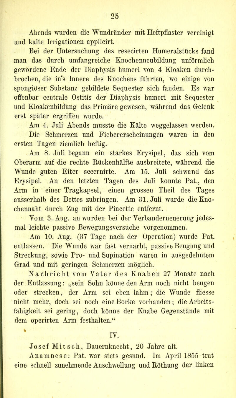Abends wurden die Wundränder mit Heftpflaster vereinigt und kalte Irrigationen applicirt. Bei der Untersuchung des resecirten Humeralstücks fand man das durch umfangreiche Knochenneubildung unförmlich gewordene Ende der Diaphysis humeri von 4 Kloaken durch- brochen, die ins Innere des Knochens führten, wo einige von spongiöser Substanz gebildete Sequester sich fanden. Es war offenbar centrale Ostitis der Diaphysis humeri mit Sequester und Kloakenbildung das Primäre gewesen, während das Gelenk erst später ergriffen wurde. Am 4. Juli Abends musste die Kälte weggelassen werden. Die Schmerzen und Fiebererscheinungen waren in den ersten Tagen ziemlich heftig. Am 8. Juli begann ein starkes Erysipel, das sich vom Oberarm auf die rechte Rückenhälfte ausbreitete, während die Wunde guten Eiter secernirte. Am 15. Juli schwand das Erysipel. An den letzten Tagen des Juli konnte Pat., den Arm in einer Tragkapsel, einen grossen Theil des Tages ausserhalb des Bettes zubringen. Am 31. Juli wurde die Kno- chennaht durch Zug mit der Pincette entfernt. Yom 3. Aug. an wurden bei der Verbanderneuerung jedes- mal leichte passive Bewegungsversuche vorgenommen. Am 10. Aug. (37 Tage nach der Operation) wurde Pat. entlassen. Die Wunde war fast vernarbt, passive Beugung und Streckung, sowie Pro- und Supination waren in ausgedehntem Grad und mit geringen Schmerzen möglich. Nachricht vom Vater des Knaben 27 Monate nach der Entlassung: „sein Sohn könne den Arm noch nicht beugen oder strecken, der Arm sei eben lahm; die Wunde fliesse nicht mehr, doch sei noch eine Borke vorhanden; die Arbeits- fähigkeit sei gering, doch könne der Knabe Gegenstände mit dem operirten Arm festhalten.“ % IV. Josef Mitsch, Bauernknecht, 20 Jahre alt. Anamnese: Pat. war stets gesund. Im April 1855 trat eine schnell zunehmende Anschwellung und Röthung der linken