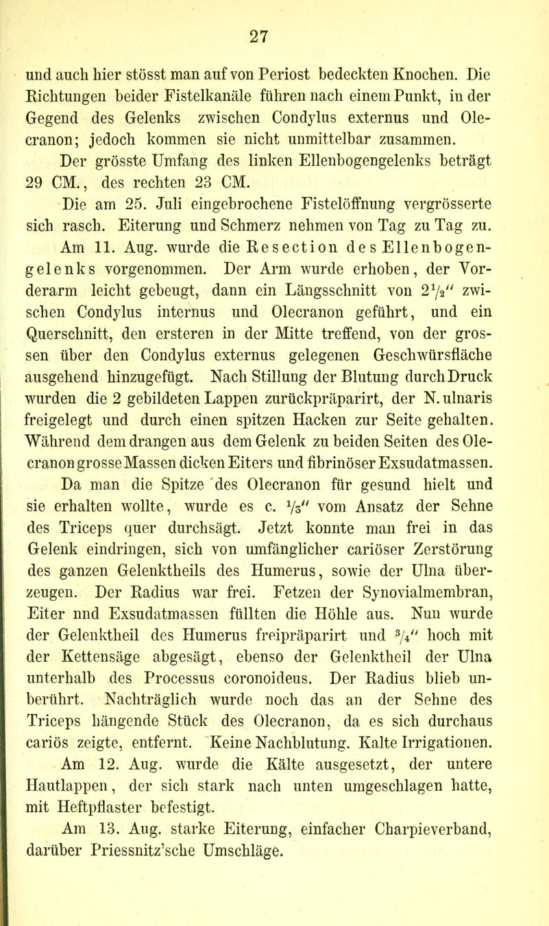 und auch hier stösst man auf von Periost bedeckten Knochen. Die Richtungen beider Fistelkanäle führen nach einem Punkt, in der Gegend des Gelenks zwischen Condjdus externus und Ole- cranon; jedoch kommen sie nicht unmittelbar zusammen. Der grösste Umfang des linken Ellenbogengelenks beträgt 29 CM., des rechten 23 CM. Die am 25. Juli eingebrochene Fistelöffnung vergrösserte sich rasch. Eiterung und Schmerz nehmen von Tag zu Tag zu. Am 11. Aug. wurde dieResection desEllenbogen- gelenks vorgenommen. Der Arm wurde erhoben, der Vor- derarm leicht gebeugt, dann ein Längsschnitt von 272 zwi- schen Condylus internus und Olecranon geführt, und ein Querschnitt, den ersteren in der Mitte treffend, von der gros- sen über den Condylus externus gelegenen Geschwürsfläche ausgehend hinzugefügt. Nach Stillung der Blutung durch Druck wurden die 2 gebildeten Lappen zurückpräparirt, der N. ulnaris freigelegt und durch einen spitzen Hacken zur Seite gehalten. Während dem drangen aus dem Gelenk zu beiden Seiten des Ole- cranon grosse Massen dicken Eiters und fibrinöser Exsudatmassen. Da man die Spitze des Olecranon für gesund hielt und sie erhalten wollte, wurde es c. 73 vom Ansatz der Sehne des Triceps quer durchsägt. Jetzt konnte man frei in das Gelenk eindringen, sich von umfänglicher cariöser Zerstörung des ganzen Gelenktheils des Humerus, sowie der Ulna über- zeugen. Der Radius war frei. Fetzen der Synovialmembran, Eiter nnd Exsudatmassen füllten die Höhle aus. Nun wurde der Gelenktheil des Humerus freipräparirt und ^4 hoch mit der Kettensäge abgesägt, ebenso der Gelenktheil der Ulna unterhalb des Processus coronoideus. Der Radius blieb un- berührt. Nachträglich wurde noch das an der Sehne des Triceps hängende Stück des Olecranon, da es sich durchaus cariös zeigte, entfernt. Keine Nachblutung. Kalte Irrigationen. Am 12. Aug. wurde die Kälte ausgesetzt, der untere Hautlappen, der sich stark nach unten umgeschlagen hatte, mit Heftpflaster befestigt. Am 13. Aug. starke Eiterung, einfacher Charpieverband, darüber Priessnitz’sche Umschläge.