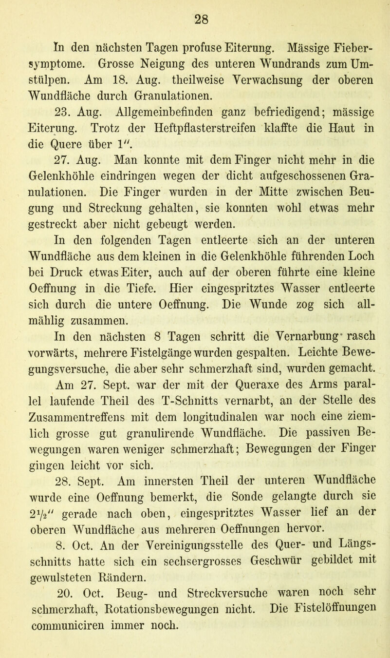 In den nächsten Tagen profuse Eiterung. Massige Fieber- symptome. Grosse Neigung des unteren Wundrands zum XJm- stülpen. Am 18. Aug. theilweise Verwachsung der oberen Wundfläche durch Granulationen. 23. Aug. Allgemeinbefinden ganz befriedigend; mässige Eiterung. Trotz der Heftpflasterstreifen klaffte die Haut in die Quere über 1. 27. Aug. Man konnte mit dem Finger nicht mehr in die Gelenkhöhle eindringen wegen der dicht aufgeschossenen Gra- nulationen. Die Finger wurden in der Mitte zwischen Beu- gung und Streckung gehalten, sie konnten wohl etwas mehr gestreckt aber nicht gebeugt werden. In den folgenden Tagen entleerte sich an der unteren Wundfläche aus dem kleinen in die Gelenkhöhle führenden Loch bei Druck etwas Eiter, auch auf der oberen führte eine kleine Oeffnung in die Tiefe. Hier eingespritztes Wasser entleerte sich durch die untere Oeffnung. Die Wunde zog sich all- mählig zusammen. In den nächsten 8 Tagen schritt die Vernarbungr rasch vorwärts, mehrere Fistelgänge wurden gespalten. Leichte Bewe- gungsversuche, die aber sehr schmerzhaft sind, wurden gemacht. Am 27. Sept. war der mit der Queraxe des Arms paral- lel laufende Theil des T-Schnitts vernarbt, an der Stelle des Zusammentreffens mit dem longitudinalen war noch eine ziem- lich grosse gut granulirende Wundfläche. Die passiven Be- wegungen waren weniger schmerzhaft; Bewegungen der Finger gingen leicht vor sich. 28. Sept. Am innersten Theil der unteren Wundfläche wurde eine Oeffnung bemerkt, die Sonde gelangte durch sie 272 gerade nach oben, eingespritztes Wasser lief an der oberen Wundfläche aus mehreren Oeffnungen hervor. 8. Oct. An der Vereinigungsstelle des Quer- und Längs- schnitts hatte sich ein sechsergrosses Geschwür gebildet mit gewulsteten Bändern. 20. Oct. Beug- und Streckversuche waren noch sehr schmerzhaft, Botationsbewegungen nicht. Die Fistelöffnungen communiciren immer noch.