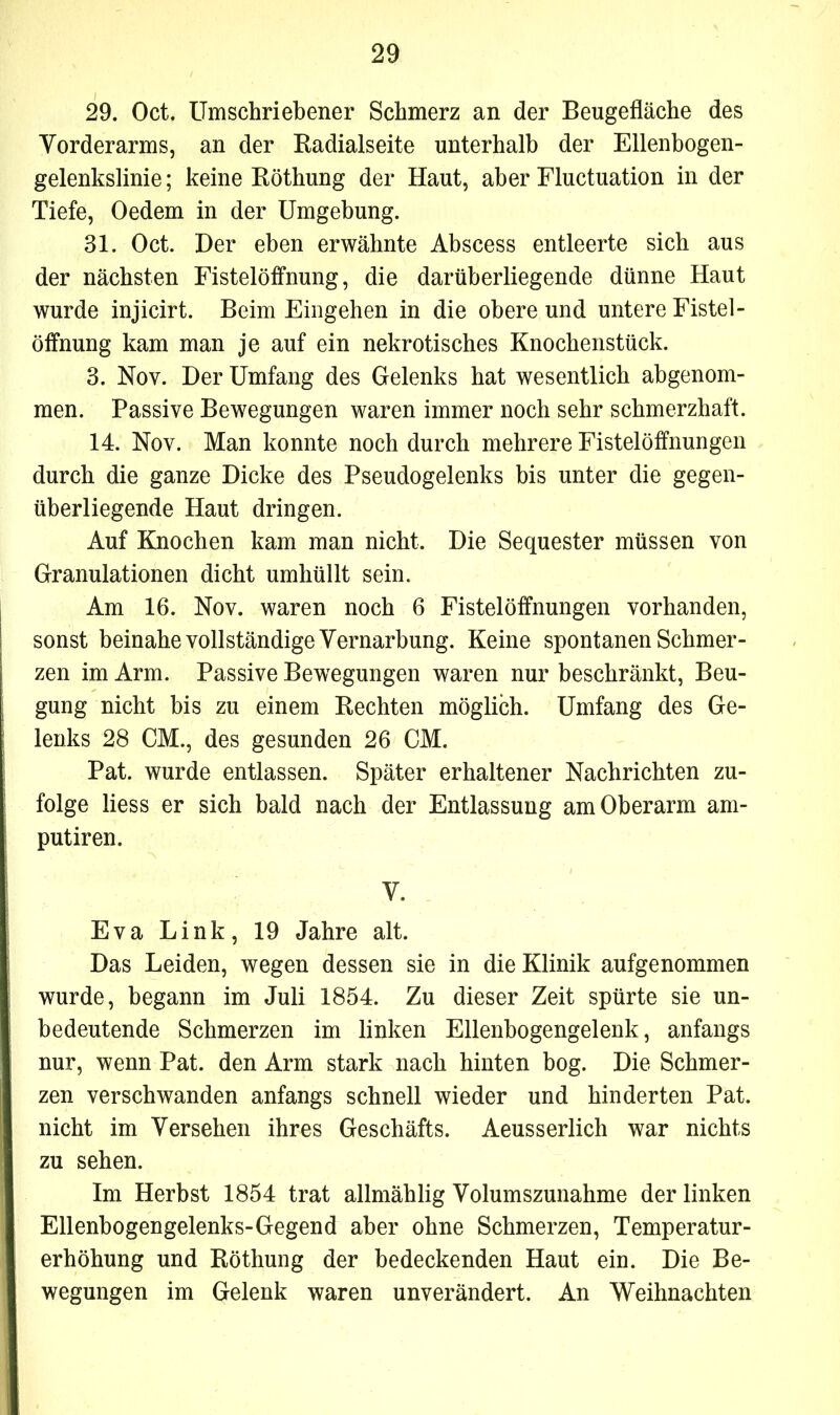 29. Oct. Umschriebener Schmerz an der Beugefläche des Vorderarms, an der Badialseite unterhalb der Ellenbogen- gelenkslinie ; keine Röthung der Haut, aber Fluctuation in der Tiefe, Oedem in der Umgehung. 31. Oct. Der eben erwähnte Abscess entleerte sich aus der nächsten Fistelöffnung, die darüberliegende dünne Haut wurde injicirt. Beim Eingehen in die obere und untere Fistel - Öffnung kam man je auf ein nekrotisches Knochenstück. 3. Nov. Der Umfang des Gelenks hat wesentlich abgenom- men. Passive Bewegungen waren immer noch sehr schmerzhaft. 14. Nov. Man konnte noch durch mehrere Fistelöffnungen durch die ganze Dicke des Pseudogelenks bis unter die gegen- überliegende Haut dringen. Auf Knochen kam man nicht. Die Sequester müssen von Granulationen dicht umhüllt sein. Am 16. Nov. waren noch 6 Fistelöffnungen vorhanden, sonst beinahe vollständige Vernarbung. Keine spontanen Schmer- zen im Arm. Passive Bewegungen waren nur beschränkt, Beu- gung nicht bis zu einem Rechten möglich. Umfang des Ge- lenks 28 CM., des gesunden 26 CM. Pat. wurde entlassen. Später erhaltener Nachrichten zu- folge liess er sich bald nach der Entlassung am Oberarm am- putiren. V. Eva Link, 19 Jahre alt. Das Leiden, wegen dessen sie in die Klinik aufgenommen wurde, begann im Juli 1854. Zu dieser Zeit spürte sie un- bedeutende Schmerzen im linken Ellenbogengelenk, anfangs nur, wenn Pat. den Arm stark nach hinten bog. Die Schmer- zen verschwanden anfangs schnell wieder und hinderten Pat. nicht im Versehen ihres Geschäfts. Aeusserlich war nichts zu sehen. Im Herbst 1854 trat allmählig Volumszunahme der linken Ellenbogengelenks-Gegend aber ohne Schmerzen, Temperatur- erhöhung und Röthung der bedeckenden Haut ein. Die Be- wegungen im Gelenk waren unverändert. An Weihnachten