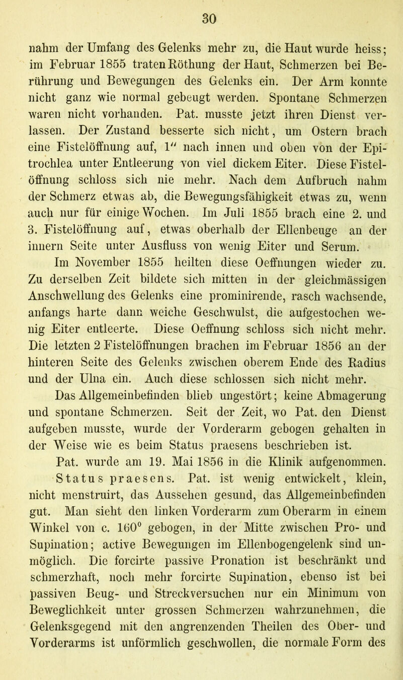 nahm der Umfang des Gelenks mehr zu, die Haut wurde heiss; im Februar 1855 traten Röthung der Haut, Schmerzen bei Be- rührung und Bewegungen des Gelenks ein. Der Arm konnte nicht ganz wie normal gebeugt werden. Spontane Schmerzen waren nicht vorhanden. Pat. musste jetzt ihren Dienst ver- lassen. Der Zustand besserte sich nicht, um Ostern brach eine Fistelöffnung auf, 1 nach innen und oben von der Epi- trochlea unter Entleerung won viel dickem Eiter. Diese Fistel- öffnung schloss sich nie mehr. Nach dem Aufbruch nahm der Schmerz etwas ab, die Bewegungsfähigkeit etwas zu, wenn auch nur für einige Wochen. Im Juli 1855 brach eine 2. und 3. Fistelöffnung auf, etwas oberhalb der Ellenbeuge an der innern Seite unter Ausfluss von wenig Eiter und Serum. Im November 1855 heilten diese Oeffnungen wieder zu. Zu derselben Zeit bildete sich mitten in der gleichmässigen Anschwellung des Gelenks eine prominirende, rasch wachsende, anfangs harte dann weiche Geschwulst, die aufgestochen we- nig Eiter entleerte. Diese Oeffnung schloss sich nicht mehr. Die letzten 2 Fistelöffnungen brachen im Februar 1856 an der hinteren Seite des Gelenks zwischen oberem Ende des Radius und der Ulna ein. Auch diese schlossen sich nicht mehr. Das Allgemeinbefinden blieb ungestört; keine Abmagerung und spontane Schmerzen. Seit der Zeit, wo Pat. den Dienst aufgeben musste, wurde der Vorderarm gebogen gehalten in der Weise wie es beim Status praesens beschrieben ist. Pat. wurde am 19. Mai 1856 in die Klinik aufgenommen. Status praesens. Pat. ist wenig entwickelt, klein, nicht menstruirt, das Aussehen gesund, das Allgemeinbefinden gut. Man sieht den linken Vorderarm zum Oberarm in einem Winkel von c. 160° gebogen, in der Mitte zwischen Pro- und Supination; active Bewegungen im Ellenbogengelenk sind un- möglich. Die forcirte passive Pronation ist beschränkt und schmerzhaft, noch mehr forcirte Supination, ebenso ist bei passiven Beug- und Streckversuchen nur ein Minimum von Beweglichkeit unter grossen Schmerzen wahrzunehmen, die Gelenksgegend mit den angrenzenden Theilen des Ober- und Vorderarms ist unförmlich geschwollen, die normale Form des