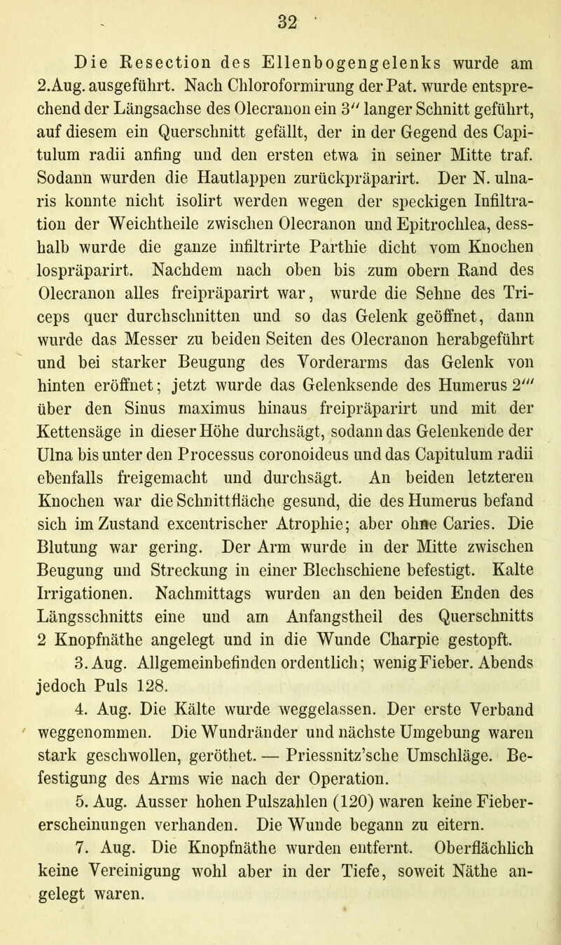 Die Resection des Ellenbogengelenks wurde am 2.Aug. ausgeführt. Nach Chloroformirung der Pat. wurde entspre- chend der Längsachse des Olecranon ein 3 langer Schnitt geführt, auf diesem ein Querschnitt gefällt, der in der Gegend des Capi- tulum radii anfing und den ersten etwa in seiner Mitte traf. Sodann wurden die Hautlappen zurückpräparirt. Der N. ulna- ris konnte nicht isolirt werden wegen der speckigen Infiltra- tion der Weichtheile zwischen Olecranon und Epitrochlea, dess- halb wurde die ganze infiltrirte Parthie dicht vom Knochen lospräparirt. Nachdem nach oben bis zum obern Rand des Olecranon alles freipräparirt war, wurde die Sehne des Tri- ceps quer durchschnitten und so das Gelenk geöffnet, dann wurde das Messer zu beiden Seiten des Olecranon herabgeführt und bei starker Beugung des Vorderarms das Gelenk von hinten eröffnet; jetzt wurde das Gelenksende des Humerus 2' über den Sinus maximus hinaus freipräparirt und mit der Kettensäge in dieser Höhe durchsägt, sodann das Gelenkende der Ulna bis unter den Processus coronoideus und das Capitulum radii ebenfalls freigemacht und durchsägt. An beiden letzteren Knochen war die Schnittfläche gesund, die des Humerus befand sich im Zustand excentrischer Atrophie; aber ohne Caries. Die Blutung war gering. Der Arm wurde in der Mitte zwischen Beugung und Streckung in einer Blechschiene befestigt. Kalte Irrigationen. Nachmittags wurden an den beiden Enden des Längsschnitts eine und am Anfangstheil des Querschnitts 2 Knopfnäthe angelegt und in die Wunde Charpie gestopft. 3. Aug. Allgemeinbefinden ordentlich; wenig Fieber. Abends jedoch Puls 128. 4. Aug. Die Kälte wurde weggelassen. Der erste Verband weggenommen. Die Wundränder und nächste Umgebung waren stark geschwollen, geröthet. — Priessnitz’sche Umschläge. Be- festigung des Arms wie nach der Operation. 5. Aug. Ausser hohen Pulszahlen (120) waren keine Fieber- erscheinungen verhanden. Die Wunde begann zu eitern. 7. Aug. Die Knopfnäthe wurden entfernt. Oberflächlich keine Vereinigung wohl aber in der Tiefe, soweit Näthe an- gelegt waren.