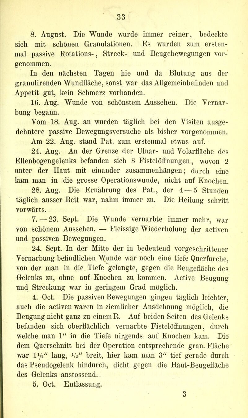 8. August. Die Wunde wurde immer reiner, bedeckte sich mit schönen Granulationen. Es wurden zum ersten- mal passive Rotations-, Streck- und Beugebewegungen vor- genommen. In den nächsten Tagen hie und da Blutung aus der granulirenden Wundfläche, sonst war das Allgemeinbefinden und Appetit gut, kein Schmerz vorhanden. 16. Aug. Wunde von schönstem Aussehen. Die Vernar- bung begann. Vom 18. Aug. an wurden täglich bei den Visiten ausge- dehntere passive Bewegungsversuche als bisher vorgenommen. Am 22. Aug. stand Pat. zum erstenmal etwas auf. 24. Aug. An der Grenze der Ulnar- und Volarfläche des Ellenbogengelenks befanden sich 3 Fistelöffnungen, wovon 2 unter der Haut mit einander Zusammenhängen; durch eine kam man in die grosse Operationswunde, nicht auf Knochen. 28. Aug. Die Ernährung des Pat., der 4 — 5 Stunden täglich ausser Bett war, nahm immer zu. Die Heilung schritt vorwärts. 7.—23. Sept. Die Wunde vernarbte immer mehr, war von schönem Aussehen. — Fleissige Wiederholung der activen und passiven Bewegungen. 24. Sept. In der Mitte der in bedeutend vorgeschrittener Vernarbung befindlichen Wunde war noch eine tiefe Querfurche, von der man in die Tiefe gelangte, gegen die Beugefläche des Gelenks zu, ohne auf Knochen zu kommen. Active Beugung und Streckung war in geringem Grad möglich. 4. Oct. Die passiven Bewegungen gingen täglich leichter, auch die activen waren in ziemlicher Ausdehnung möglich, die Beugung nicht ganz zu einem R. Auf beiden Seiten des Gelenks befanden sich oberflächlich vernarbte Fistelöffnungen, durch welche man 1 in die Tiefe nirgends auf Knochen kam. Die dem Querschnitt bei der Operation entsprechende gran. Fläche war 172 lang, 72 breit, hier kam man 3 tief gerade durch das Pseudogelenk hindurch, dicht gegen die Haut-Beugefläche des Gelenks anstossend. 5. Oct. Entlassung. 3
