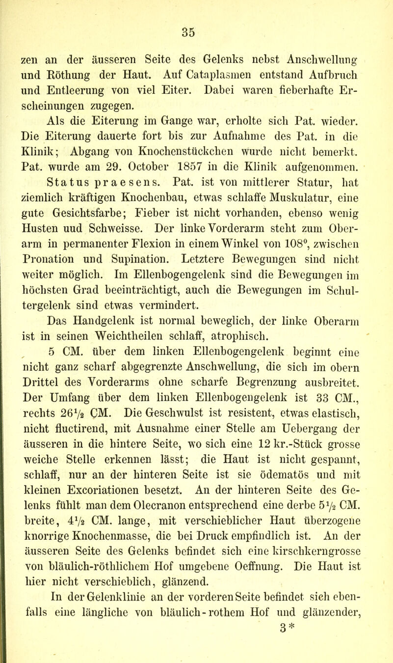 zen an der äusseren Seite des Gelenks nebst Anschwellung und Röthung der Haut. Auf Cataplasmen entstand Aufbruch und Entleerung von viel Eiter. Dabei waren fieberhafte Er- scheinungen zugegen. Als die Eiterung im Gange war, erholte sich Pat. wieder. Die Eiterung dauerte fort bis zur Aufnahme des Pat. in die Klinik; Abgang von Knochenstückchen wurde nicht bemerkt. Pat. wurde am 29. October 1857 in die Klinik aufgenommen. Status praesens. Pat. ist von mittlerer Statur, hat ziemlich kräftigen Knochenbau, etwas schlaffe Muskulatur, eine gute Gesichtsfarbe; Fieber ist nicht vorhanden, ebenso wenig Husten uud Schweisse. Der linke Vorderarm steht zum Ober- arm in permanenter Flexion in einem Winkel von 108°, zwischen Pronation und Supination. Letztere Bewegungen sind nicht weiter möglich. Im Ellenbogengelenk sind die Bewegungen im höchsten Grad beeinträchtigt, auch die Bewegungen im Schul- tergelenk sind etwas vermindert. Das Handgelenk ist normal beweglich, der linke Oberarm ist in seinen Weichtheilen schlaff, atrophisch. 5 CM. über dem linken Ellenbogengelenk beginnt eine nicht ganz scharf abgegrenzte Anschwellung, die sich im obern Drittel des Vorderarms ohne scharfe Begrenzung ausbreitet. Der Umfang über dem linken Ellenbogengelenk ist 33 CM., rechts 26x/2 CM. Die Geschwulst ist resistent, etwas elastisch, nicht fluctirend, mit Ausnahme einer Stelle am Uebergang der äusseren in die hintere Seite, wo sich eine 12 kr.-Stück grosse weiche Stelle erkennen lässt; die Haut ist nicht gespannt, schlaff, nur an der hinteren Seite ist sie ödematös und mit kleinen Excoriationen besetzt. An der hinteren Seite des Ge- lenks fühlt man dem Olecranon entsprechend eine derbe 5 y2 CM. breite, 472 CM. lange, mit verschieblicher Haut überzogene knorrige Knochenmasse, die bei Druck empfindlich ist. An der äusseren Seite des Gelenks befindet sich eine kirschkerngrosse von bläulich-röthlicliem Hof umgebene Oeffnung. Die Haut ist hier nicht verschieblich, glänzend. In der Gelenklinie an der vorderen Seite befindet sich eben- falls eine längliche von bläulich-rothem Hof und glänzender, 3*