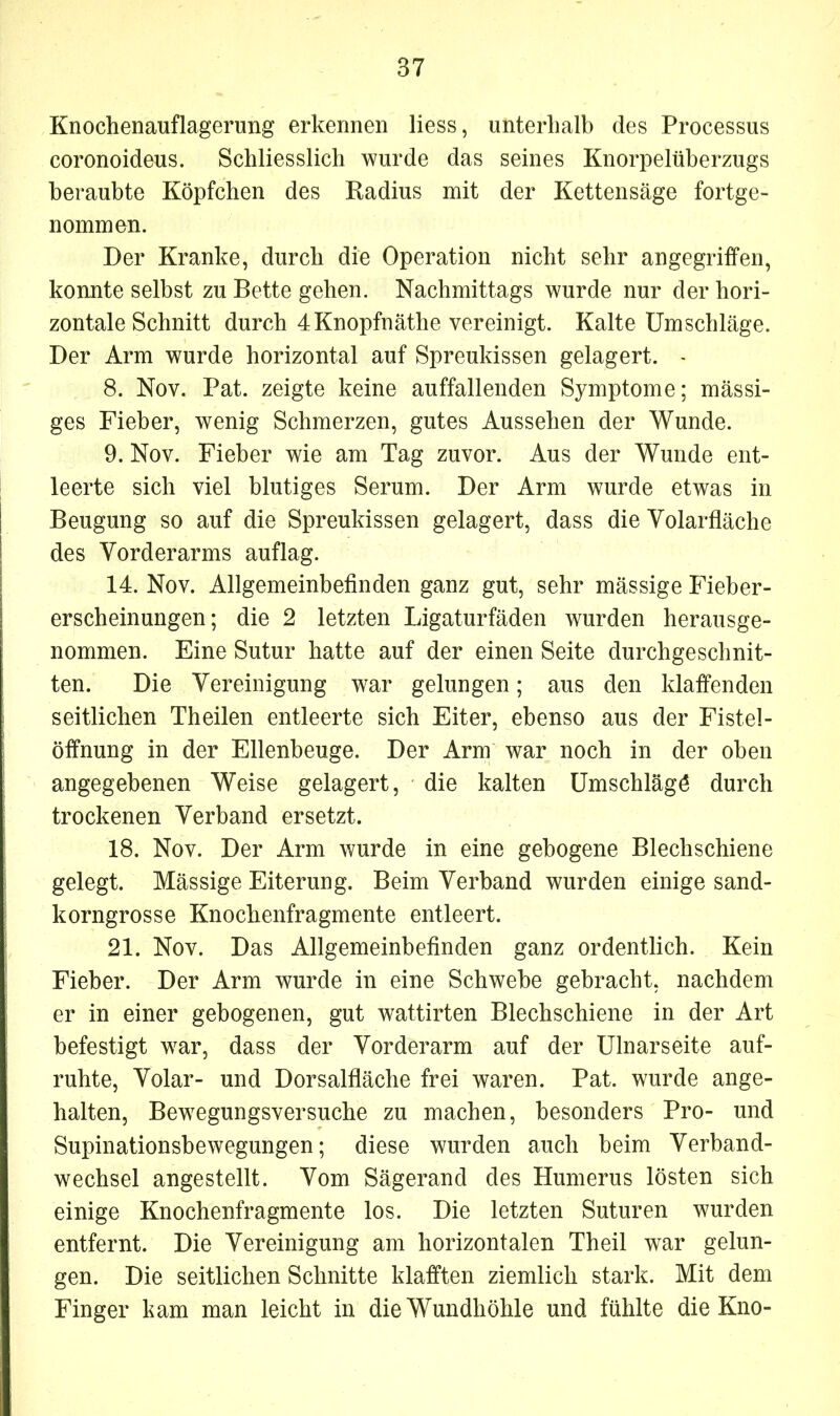 Knochenauflagerung erkennen liess, unterhalb des Processus coronoideus. Schliesslich wurde das seines Knorpelüberzugs beraubte Köpfchen des Radius mit der Kettensäge fortge- nommen. Der Kranke, durch die Operation nicht sehr angegriffen, konnte selbst zu Bette gehen. Nachmittags wurde nur der hori- zontale Schnitt durch 4Knopfnäthe vereinigt. Kalte Umschläge. Der Arm wurde horizontal auf Spreukissen gelagert. - 8. Nov. Pat. zeigte keine auffallenden Symptome; massi- ges Fieber, wenig Schmerzen, gutes Aussehen der Wunde. 9. Nov. Fieber wie am Tag zuvor. Aus der Wunde ent- leerte sich viel blutiges Serum. Der Arm wurde etwas in Beugung so auf die Spreukissen gelagert, dass die Volarfläche des Vorderarms auflag. 14. Nov. Allgemeinbefinden ganz gut, sehr mässige Fieber- erscheinungen; die 2 letzten Ligaturfäden wurden herausge- nommen. Eine Sutur hatte auf der einen Seite durchgeschnit- ten. Die Vereinigung war gelungen; aus den klaffenden seitlichen Theilen entleerte sich Eiter, ebenso aus der Fistel- öffnung in der Ellenbeuge. Der Arm war noch in der oben angegebenen Weise gelagert, die kalten Umschläge durch trockenen Verband ersetzt. 18. Nov. Der Arm wurde in eine gebogene Blechschiene gelegt. Mässige Eiterung. Beim Verband wurden einige sand- korngrosse Knochenfragmente entleert. 21. Nov. Das Allgemeinbefinden ganz ordentlich. Kein Fieber. Der Arm wurde in eine Schwebe gebracht, nachdem er in einer gebogenen, gut wattirten Blechschiene in der Art befestigt war, dass der Vorderarm auf der Ulnarseite auf- ruhte, Volar- und Dorsalfläche frei waren. Pat. wurde ange- halten, Bewegungsversuche zu machen, besonders Pro- und Supinationsbewegungen; diese wurden auch beim Verband- wechsel angestellt. Vom Sägerand des Humerus lösten sich einige Knochenfragmente los. Die letzten Suturen wurden entfernt. Die Vereinigung am horizontalen Theil war gelun- gen. Die seitlichen Schnitte klafften ziemlich stark. Mit dem Finger kam man leicht in die Wundhöhle und fühlte die Kno-