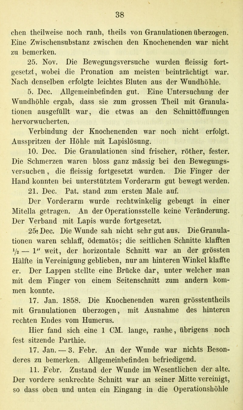 chen theilweise noch rauh, theils von Granulationen überzogen. Eine Zwischensubstanz zwischen den Knochenenden war nicht zu bemerken. 25. Nov. Die Bewegungsversuche wurden fleissig fort- gesetzt, wobei die Pronation am meisten beinträchtigt war. Nach denselben erfolgte leichtes Bluten aus der Wundhöhle. 5. Dec. Allgemeinbefinden gut. Eine Untersuchung der Wundhöhle ergab, dass sie zum grossen Theil mit Granula- tionen ausgefüllt war, die etwas an den Schnittöffnungen hervorwucherten. Verbindung der Knochenenden war noch nicht erfolgt. Ausspritzen der Höhle mit Lapislösung. 10. Dec. Die Granulationen sind frischer, röther, fester. Die Schmerzen waren bloss ganz massig bei den Bewegungs- versuchen , die fleissig fortgesetzt wurden. Die Finger der Hand konnten bei unterstütztem Vorderarm gut bewegt werden. 21. Dec. Pat. stand zum ersten Male auf. Der Vorderarm wurde rechtwinkelig gebeugt in einer Mitelia getragen. An der Operationsstelle keine Veränderung. Der Verband mit Lapis wurde fortgesetzt. 25* Dec. Die Wunde sah nicht sehr gut aus. Die Granula- tionen waren schlaff, ödematös; die seitlichen Schnitte klafften y2 — 1 weit, der horizontale Schnitt war an der grössten Hälfte in Vereinigung geblieben, nur am hinteren Winkel klaffte er. Der Lappen stellte eine Brücke dar, unter welcher man mit dem Finger von einem Seitenschnitt zum andern kom- men konnte. 17. Jan. 1858. Die Knochenenden waren grösstentheils mit Granulationen überzogen, mit Ausnahme des hinteren rechten Endes vom Humerus. Hier fand sich eine 1 CM. lange, rauhe, übrigens noch fest sitzende Parthie. 17. Jan. — 3. Febr. An der Wunde war nichts Beson- deres zu bemerken. Allgemeinbefinden befriedigend. 11. Febr. Zustand der Wunde im Wesentlichen der alte. Der vordere senkrechte Schnitt war an seiner Mitte vereinigt, so dass oben und unten ein Eingang in die Operationshöhle