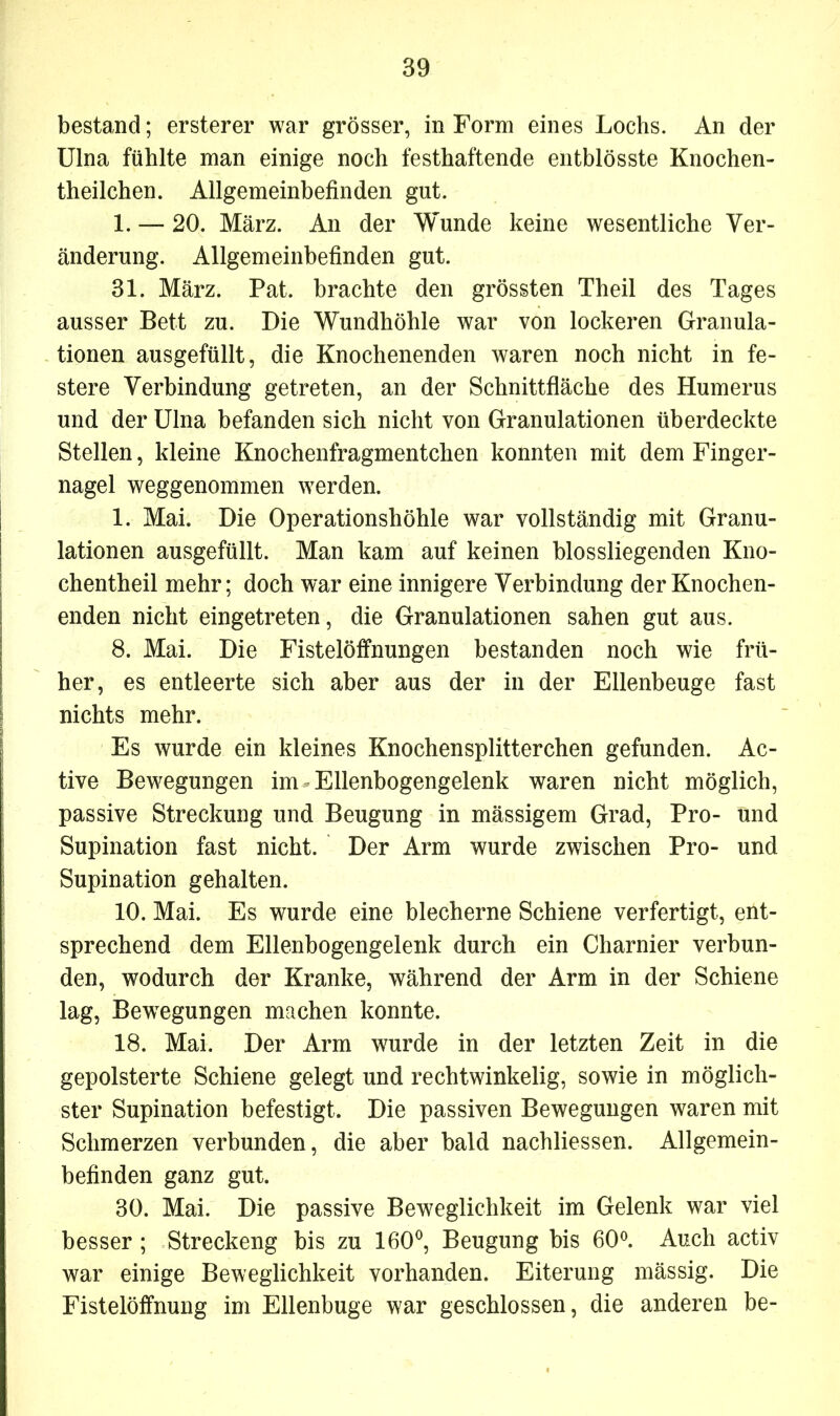 bestand; ersterer war grösser, in Form eines Lochs. An der Ulna fühlte man einige noch festhaftende entblösste Knochen- theilchen. Allgemeinbefinden gut. 1. —- 20. März. An der Wunde keine wesentliche Ver- änderung. Allgemeinbefinden gut. 31. März. Pat. brachte den grössten Theil des Tages ausser Bett zu. Die Wundhöhle war von lockeren Granula- tionen ausgefüllt, die Knochenenden waren noch nicht in fe- stere Verbindung getreten, an der Schnittfläche des Humerus und der Ulna befanden sich nicht von Granulationen überdeckte Stellen, kleine Knochenfragmentchen konnten mit dem Finger- nagel weggenommen werden. 1. Mai. Die Operationshöhle war vollständig mit Granu- lationen ausgefüllt. Man kam auf keinen blossliegenden Kno- chentheil mehr; doch war eine innigere Verbindung der Knochen- enden nicht eingetreten, die Granulationen sahen gut aus. 8. Mai. Die Fistelöffnungen bestanden noch wie frü- her, es entleerte sich aber aus der in der Ellenbeuge fast nichts mehr. Es wurde ein kleines Knochensplitterchen gefunden. Ac- tive Bewegungen im * Ellenbogengelenk waren nicht möglich, passive Streckung und Beugung in mässigem Grad, Pro- und Supination fast nicht. Der Arm wurde zwischen Pro- und Supination gehalten. 10. Mai. Es wurde eine blecherne Schiene verfertigt, ent- sprechend dem Ellenbogengelenk durch ein Charnier verbun- den, wodurch der Kranke, während der Arm in der Schiene lag, Bewegungen machen konnte. 18. Mai. Der Arm wurde in der letzten Zeit in die gepolsterte Schiene gelegt und rechtwinkelig, sowie in möglich- ster Supination befestigt. Die passiven Bewegungen waren mit Schmerzen verbunden, die aber bald nachliessen. Allgemein- befinden ganz gut. 30. Mai. Die passive Beweglichkeit im Gelenk war viel besser ; Streckeng bis zu 160°, Beugung bis 60°. Auch activ war einige Beweglichkeit vorhanden. Eiterung mässig. Die Fistelöffnung im Ellenbuge war geschlossen, die anderen be-