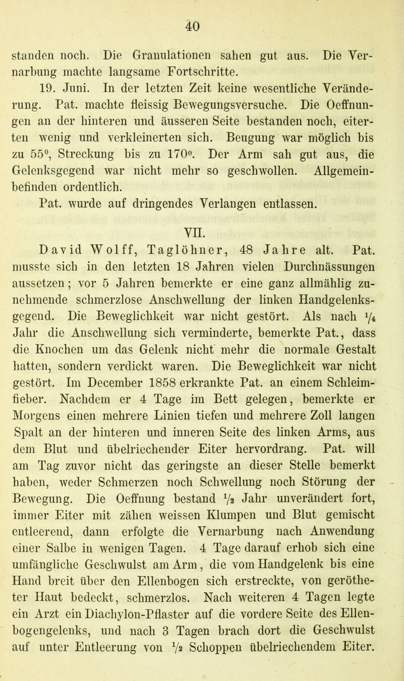 standen noch. Die Granulationen sahen gut aus. Die Ver- narbung machte langsame Fortschritte. 19. Juni. In der letzten Zeit keine wesentliche Verände- rung. Pat. machte fleissig Bewegungsversuche. Die Oeffnun- gen an der hinteren und äusseren Seite bestanden noch, eiter- ten wenig und verkleinerten sich. Beugung war möglich bis zu 55°, Streckung bis zu 170°. Der Arm sah gut aus, die Gelenksgegend war nicht mehr so geschwollen. Allgemein- befinden ordentlich. Pat. wurde auf dringendes Verlangen entlassen. VII. David Wolff, Taglöhner, 48 Jahre alt. Pat. musste sich in den letzten 18 Jahren vielen Durchnässungen aussetzen; vor 5 Jahren bemerkte er eine ganz allmählig zu- nehmende schmerzlose Anschwellung der linken Handgelenks- gegend. Die Beweglichkeit war nicht gestört. Als nach y4 Jahr die Anschwellung sich verminderte, bemerkte Pat., dass die Knochen um das Gelenk nicht mehr die normale Gestalt hatten, sondern verdickt waren. Die Beweglichkeit war nicht gestört. Im December 1858 erkrankte Pat. an einem Schleim- fieber. Nachdem er 4 Tage im Bett gelegen, bemerkte er Morgens einen mehrere Linien tiefen und mehrere Zoll langen Spalt an der hinteren und inneren Seite des linken Arms, aus dem Blut und übelriechender Eiter hervordrang. Pat. will am Tag zuvor nicht das geringste an dieser Stelle bemerkt haben, weder Schmerzen noch Schwellung noch Störung der Bewegung. Die Oeffnung bestand V* Jahr unverändert fort, immer Eiter mit zähen weissen Klumpen und Blut gemischt entleerend, dann erfolgte die Vernarbung nach Anwendung einer Salbe in wenigen Tagen. 4 Tage darauf erhob sich eine umfängliche Geschwulst am Arm, die vom Handgelenk bis eine Hand breit über den Ellenbogen sich erstreckte, von geröthe- ter Haut bedeckt, schmerzlos. Nach weiteren 4 Tagen legte ein Arzt ein Diachylon-Pflaster auf die vordere Seite des Ellen- bogengelenks, und nach 3 Tagen brach dort die Geschwulst auf unter Entleerung von */2 Schoppen übelriechendem Eiter.