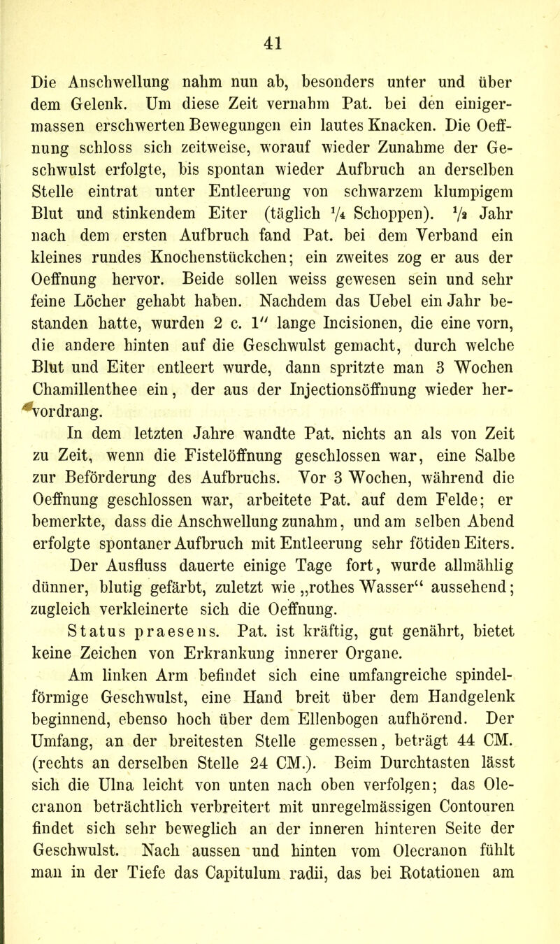 Die Anschwellung nahm nun ab, besonders unter und über dem Gelenk. Um diese Zeit vernahm Pat. bei den einiger» massen erschwerten Bewegungen ein lautes Knacken. Die Oeff- nung schloss sich zeitweise, worauf wieder Zunahme der Ge- schwulst erfolgte, bis spontan wieder Aufbruch an derselben Stelle eintrat unter Entleerung von schwarzem klumpigem Blut und stinkendem Eiter (täglich V4 Schoppen). Jahr nach dem ersten Aufbruch fand Pat. bei dem Verband ein kleines rundes Knochenstückchen; ein zweites zog er aus der Oeffnung hervor. Beide sollen weiss gewesen sein und sehr feine Löcher gehabt haben. Nachdem das Uebel ein Jahr be- standen hatte, wurden 2 c. 1 lange Incisionen, die eine vorn, die andere hinten auf die Geschwulst gemacht, durch welche Blut und Eiter entleert wurde, dann spritzte man 3 Wochen Chamillenthee ein, der aus der Injectionsöffnung wieder her- *vordrang. In dem letzten Jahre wandte Pat. nichts an als von Zeit zu Zeit, wenn die Fistelöffnung geschlossen war, eine Salbe zur Beförderung des Aufbruchs. Vor 3 Wochen, während die Oeffnung geschlossen war, arbeitete Pat. auf dem Felde; er bemerkte, dass die Anschwellung zunahm, und am selben Abend erfolgte spontaner Aufbruch mit Entleerung sehr fötiden Eiters. Der Ausfluss dauerte einige Tage fort, wurde allmählig dünner, blutig gefärbt, zuletzt wie „rothes Wasser“ aussehend; zugleich verkleinerte sich die Oeffnung. Status praesens. Pat. ist kräftig, gut genährt, bietet keine Zeichen von Erkrankung innerer Organe. Am linken Arm befindet sich eine umfangreiche spindel- förmige Geschwulst, eine Hand breit über dem Handgelenk beginnend, ebenso hoch über dem Ellenbogen aufhörend. Der Umfang, an der breitesten Stelle gemessen, beträgt 44 CM. (rechts an derselben Stelle 24 CM.). Beim Durchtasten lässt sich die Ulna leicht von unten nach oben verfolgen; das Ole- cranon beträchtlich verbreitert mit unregelmässigen Contouren findet sich sehr beweglich an der inneren hinteren Seite der Geschwulst. Nach aussen und hinten vom Olecranon fühlt man in der Tiefe das Capitulum radii, das bei Rotationen am