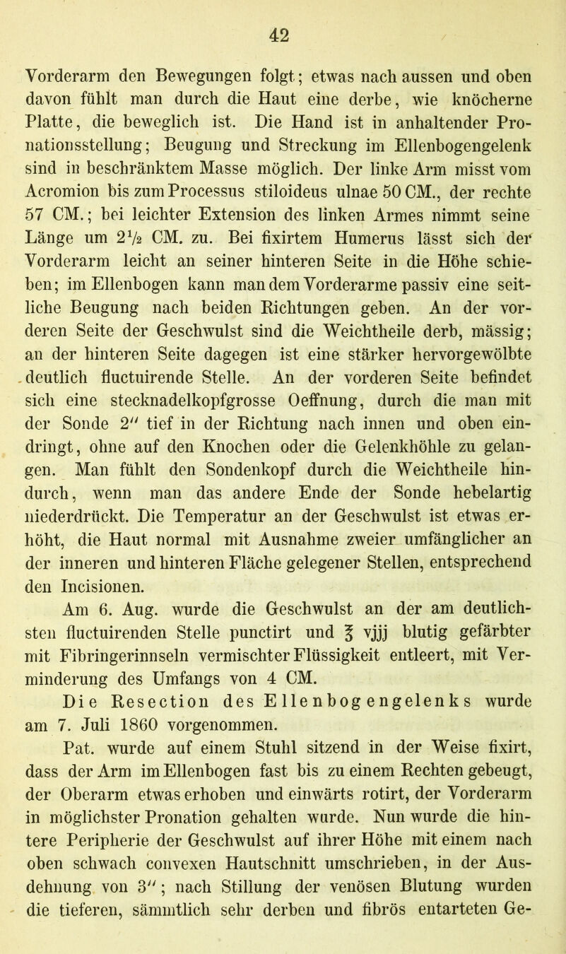 Vorderarm den Bewegungen folgt; etwas nach aussen und oben davon fühlt man durch die Haut eine derbe, wie knöcherne Platte, die beweglich ist. Die Hand ist in anhaltender Pro- nationsstellung; Beugung und Streckung im Ellenbogengelenk sind in beschränktem Masse möglich. Der linke Arm misst vom Acromion bis zum Processus stiloideus ulnae 50 CM., der rechte 57 CM.; hei leichter Extension des linken Armes nimmt seine Länge um 272 CM. zu. Bei fixirtem Humerus lässt sich def Vorderarm leicht an seiner hinteren Seite in die Höhe schie- ben; im Ellenbogen kann man dem Vorderarme passiv eine seit- liche Beugung nach beiden Richtungen geben. An der vor- deren Seite der Geschwulst sind die Weichtheile derb, mässig; an der hinteren Seite dagegen ist eine stärker hervorgewölbte deutlich fluctuirende Stelle. An der vorderen Seite befindet sich eine stecknadelkopfgrosse Oeffnung, durch die man mit der Sonde 2 tief in der Richtung nach innen und oben ein- dringt, ohne auf den Knochen oder die Gelenkhöhle zu gelan- gen. Man fühlt den Sondenkopf durch die Weichtheile hin- durch, wenn man das andere Ende der Sonde hebelartig niederdrückt. Die Temperatur an der Geschwulst ist etwas er- höht, die Haut normal mit Ausnahme zweier umfänglicher an der inneren und hinteren Fläche gelegener Stellen, entsprechend den Incisionen. Am 6. Aug. wurde die Geschwulst an der am deutlich- sten fluctuirenden Stelle punctirt und § vjjj blutig gefärbter mit Fibringerinnseln vermischter Flüssigkeit entleert, mit Ver- minderung des Umfangs von 4 CM. Die Resection des E Ile n bog e ngelen k s wurde am 7. Juli 1860 vorgenommen. Pat. wurde auf einem Stuhl sitzend in der Weise fixirt, dass der Arm im Ellenbogen fast bis zu einem Rechten gebeugt, der Oberarm etwas erhoben und einwärts rotirt, der Vorderarm in möglichster Pronation gehalten wurde. Nun wurde die hin- tere Peripherie der Geschwulst auf ihrer Höhe mit einem nach oben schwach convexen Hautschnitt umschrieben, in der Aus- dehnung von 3; nach Stillung der venösen Blutung wurden die tieferen, sämmtlich sehr derben und fibrös entarteten Ge-
