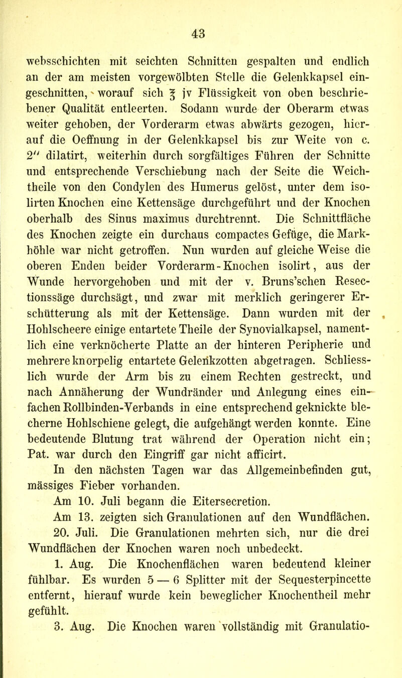websschichten mit seichten Schnitten gespalten und endlich an der am meisten vorgewölbten Stelle die Gelenkkapsel ein- geschnitten, ' worauf sich ^ jv Flüssigkeit von oben beschrie- bener Qualität entleerten. Sodann wurde der Oberarm etwas weiter gehoben, der Vorderarm etwas abwärts gezogen, hier- auf die Oeffnung in der Gelenkkapsel bis zur Weite von c. 2 dilatirt, weiterhin durch sorgfältiges Führen der Schnitte und entsprechende Verschiebung nach der Seite die Weich- theile von den Condylen des Humerus gelöst, unter dem iso- lirten Knochen eine Kettensäge durchgeführt und der Knochen oberhalb des Sinus maximus durchtrennt. Die Schnittfläche des Knochen zeigte ein durchaus compactes Gefüge, die Mark- höhle war nicht getroffen. Nun wurden auf gleiche Weise die oberen Enden beider Vorderarm-Knochen isolirt, aus der Wunde hervorgehoben und mit der v. Bruns’schen Resec- tionssäge durchsägt, und zwar mit merklich geringerer Er- schütterung als mit der Kettensäge. Dann wurden mit der Hohlscheere einige entartete Theile der Synovialkapsel, nament- lich eine verknöcherte Platte an der hinteren Peripherie und mehrere knorpelig entartete Geleiikzotten abgetragen. Schliess- lich wurde der Arm bis zu einem Rechten gestreckt, und nach Annäherung der Wundränder und Anlegung eines ein- fachen Rollbinden-Verbands in eine entsprechend geknickte ble- cherne Hohlschiene gelegt, die aufgehängt werden konnte. Eine bedeutende Blutung trat während der Operation nicht ein; Pat. war durch den Eingriff gar nicht afficirt. In den nächsten Tagen war das Allgemeinbefinden gut, massiges Fieber vorhanden. Am 10. Juli begann die Eitersecretion. Am 13. zeigten sich Granulationen auf den Wundflächen. 20. Juli. Die Granulationen mehrten sich, nur die drei Wundflächen der Knochen waren noch unbedeckt. 1. Aug. Die Knochenflächen waren bedeutend kleiner fühlbar. Es wurden 5 — 6 Splitter mit der Sequesterpincette entfernt, hierauf wurde kein beweglicher Knochentheil mehr gefühlt. 3. Aug. Die Knochen waren vollständig mit Granulatio-