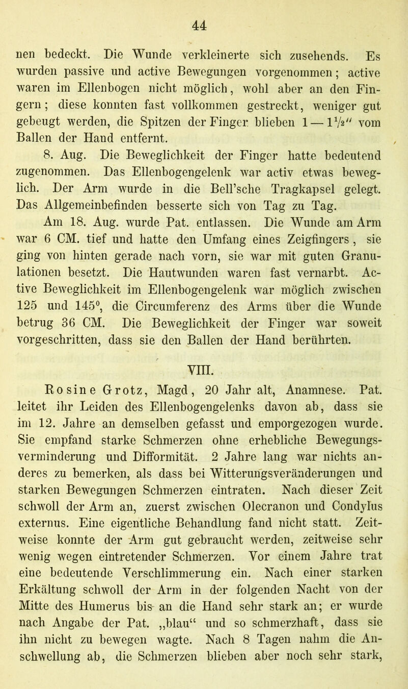 nen bedeckt. Die Wunde verkleinerte sich zusehends. Es wurden passive und active Bewegungen vorgenommen; active waren im Ellenbogen nicht möglich, wohl aber an den Fin- gern; diese konnten fast vollkommen gestreckt, weniger gut gebeugt werden, die Spitzen der Finger, blieben 1 — IV2 vom Ballen der Hand entfernt. 8. Aug. Die Beweglichkeit der Finger hatte bedeutend zugenommen. Das Ellenbogengelenk war activ etwas beweg- lich. Der Arm wurde in die Bell’sche Tragkapsel gelegt. Das Allgemeinbefinden besserte sich von Tag zu Tag. Am 18. Aug. wurde Pat. entlassen. Die Wunde am Arm war 6 CM. tief und hatte den Umfang eines Zeigfingers , sie ging von hinten gerade nach vorn, sie war mit guten Granu- lationen besetzt. Die Hautwunden waren fast vernarbt. Ac- tive Beweglichkeit im Ellenbogengelenk war möglich zwischen 125 und 145°, die Circumferenz des Arms über die Wunde betrug 36 CM. Die Beweglichkeit der Finger war soweit vorgeschritten, dass sie den Ballen der Hand berührten. VIII. Rosine Grotz, Magd, 20 Jahr alt, Anamnese. Pat. leitet ihr Leiden des Ellenbogengelenks davon ab, dass sie im 12. Jahre an demselben gefasst und emporgezogen wurde. Sie empfand starke Schmerzen ohne erhebliche Bewegungs- verminderung und Difformität. 2 Jahre lang war nichts an- deres zu bemerken, als dass bei Witterungsveränderungen und starken Bewegungen Schmerzen eintraten. Nach dieser Zeit schwoll der Arm an, zuerst zwischen Olecranon und Condylus externus. Eine eigentliche Behandlung fand nicht statt. Zeit- weise konnte der Arm gut gebraucht werden, zeitweise sehr wenig wegen eintretender Schmerzen. Vor einem Jahre trat eine bedeutende Verschlimmerung ein. Nach einer starken Erkältung schwoll der Arm in der folgenden Nacht von der Mitte des Humerus bis- an die Hand sehr stark an; er wurde nach Angabe der Pat. „blau“ und so schmerzhaft, dass sie ihn nicht zu bewegen wagte. Nach 8 Tagen nahm die An- schwellung ab, die Schmerzen blieben aber noch sehr stark,
