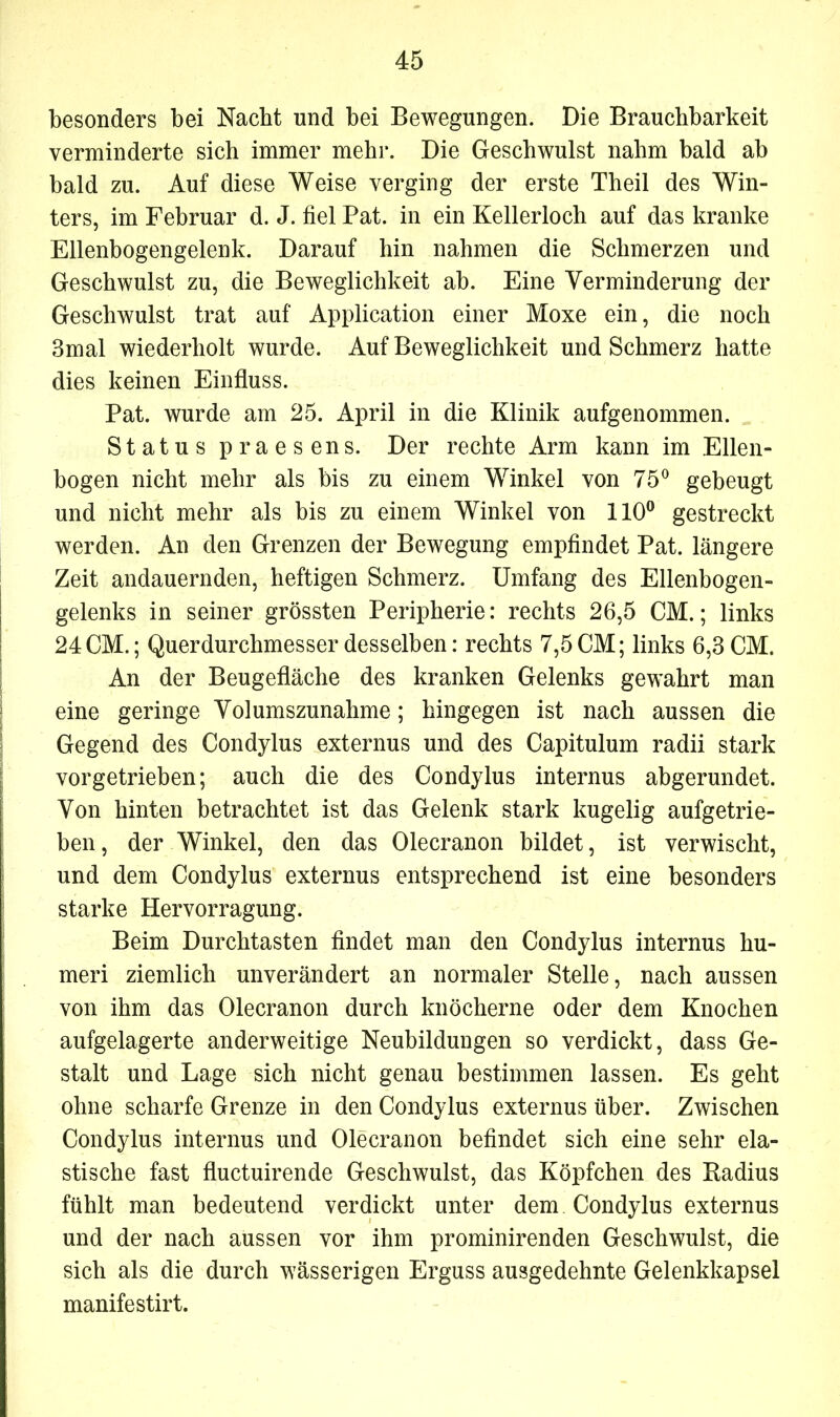 besonders bei Nacht und bei Bewegungen. Die Brauchbarkeit verminderte sich immer mehr. Die Geschwulst nahm bald ab bald zu. Auf diese Weise verging der erste Theil des Win- ters, im Februar d. J. fiel Pat. in ein Kellerloch auf das kranke Ellenbogengelenk. Darauf hin nahmen die Schmerzen und Geschwulst zu, die Beweglichkeit ab. Eine Verminderung der Geschwulst trat auf Application einer Moxe ein, die noch 3mal wiederholt wurde. Auf Beweglichkeit und Schmerz hatte dies keinen Einfluss. Pat. wurde am 25. April in die Klinik aufgenommen. Status praesens. Der rechte Arm kann im Ellen- bogen nicht mehr als bis zu einem Winkel von 75° gebeugt und nicht mehr als bis zu einem Winkel von 110° gestreckt werden. An den Grenzen der Bewegung empfindet Pat. längere Zeit andauernden, heftigen Schmerz. Umfang des Ellenbogen- gelenks in seiner grössten Peripherie: rechts 26,5 CM.; links 24CM.; Querdurchmesser desselben: rechts 7,5 CM; links 6,3 CM. An der Beugefläche des kranken Gelenks gewahrt man eine geringe Volumszunahme; hingegen ist nach aussen die Gegend des Condylus externus und des Capitulum radii stark vorgetrieben; auch die des Condylus internus abgerundet. Von hinten betrachtet ist das Gelenk stark kugelig aufgetrie- ben, der Winkel, den das Olecranon bildet, ist verwischt, und dem Condylus externus entsprechend ist eine besonders starke Hervorragung. Beim Durchtasten findet man den Condylus internus hu- meri ziemlich unverändert an normaler Stelle, nach aussen von ihm das Olecranon durch knöcherne oder dem Knochen aufgelagerte anderweitige Neubildungen so verdickt, dass Ge- stalt und Lage sich nicht genau bestimmen lassen. Es geht ohne scharfe Grenze in den Condylus externus über. Zwischen Condylus internus und Olecranon befindet sich eine sehr ela- stische fast fluctuirende Geschwulst, das Köpfchen des Badius fühlt man bedeutend verdickt unter dem Condylus externus und der nach aussen vor ihm prominirenden Geschwulst, die sich als die durch wässerigen Erguss ausgedehnte Gelenkkapsel manifestirt.
