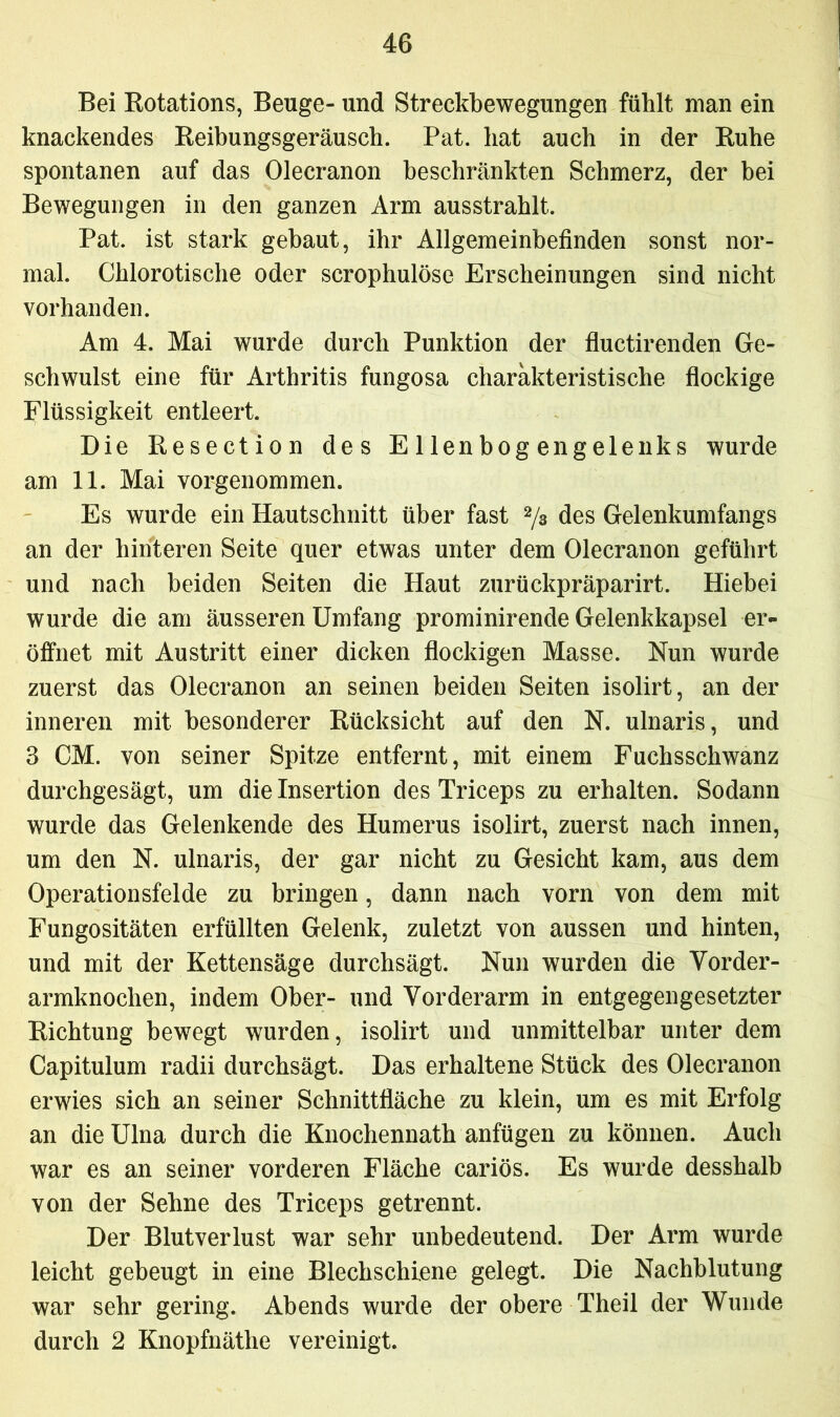 Bei Rotations, Beuge- und Streckbewegungen fühlt man ein knackendes Reibungsgeräusch. Pat. hat auch in der Ruhe spontanen auf das Olecranon beschränkten Schmerz, der bei Bewegungen in den ganzen Arm ausstrahlt. Pat. ist stark gebaut, ihr Allgemeinbefinden sonst nor- mal. Chlorotische oder scrophulöse Erscheinungen sind nicht vorhanden. Am 4. Mai wurde durch Punktion der fluctirenden Ge- schwulst eine für Arthritis fungosa charakteristische flockige Flüssigkeit entleert. Die Resection des E lienbog engelenks wurde am 11. Mai vorgenommen. Es wurde ein Hautschnitt über fast 2/3 des Gelenkumfangs an der hinteren Seite quer etwas unter dem Olecranon geführt und nach beiden Seiten die Haut zurückpräparirt. Hiebei wurde die am äusseren Umfang prominirende Gelenkkapsel er- öffnet mit Austritt einer dicken flockigen Masse. Nun wurde zuerst das Olecranon an seinen beiden Seiten isolirt, an der inneren mit besonderer Rücksicht auf den N. ulnaris, und 3 CM. von seiner Spitze entfernt, mit einem Fuchsschwanz durchgesägt, um die Insertion des Triceps zu erhalten. Sodann wurde das Gelenkende des Humerus isolirt, zuerst nach innen, um den N. ulnaris, der gar nicht zu Gesicht kam, aus dem Operationsfelde zu bringen, dann nach vorn von dem mit Fungositäten erfüllten Gelenk, zuletzt von aussen und hinten, und mit der Kettensäge durchsägt. Nun wurden die Vorder- armknochen, indem Ober- und Vorderarm in entgegengesetzter Richtung bewegt wurden, isolirt und unmittelbar unter dem Capitulum radii durchsägt. Das erhaltene Stück des Olecranon erwies sich an seiner Schnittfläche zu klein, um es mit Erfolg an die Ulna durch die Knochennath anfügen zu können. Auch war es an seiner vorderen Fläche cariös. Es wurde desshalb von der Sehne des Triceps getrennt. Der Blutverlust war sehr unbedeutend. Der Arm wurde leicht gebeugt in eine Blechschiene gelegt. Die Nachblutung war sehr gering. Abends wurde der obere Theil der Wunde durch 2 Knopfnätlie vereinigt.