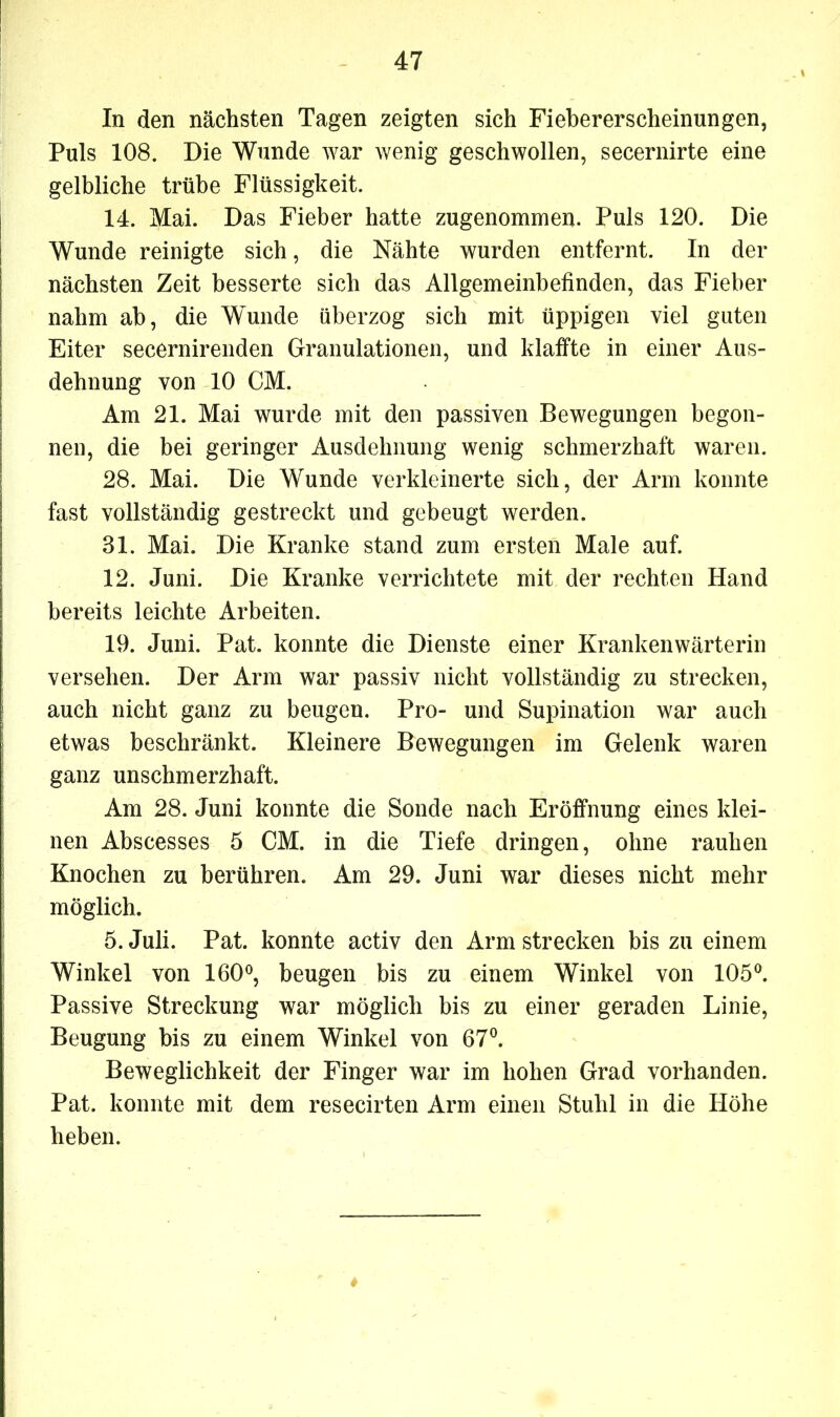 In den nächsten Tagen zeigten sich Fiebererscheinungen, Puls 108. Die Wunde war wenig geschwollen, secernirte eine gelbliche trübe Flüssigkeit. 14. Mai. Das Fieber hatte zugenommen. Puls 120. Die Wunde reinigte sich, die Nähte wurden entfernt. In der nächsten Zeit besserte sich das Allgemeinbefinden, das Fieber nahm ab, die Wunde überzog sich mit üppigen viel guten Eiter secernirenden Granulationen, und klaffte in einer Aus- dehnung von 10 CM. Am 21. Mai wurde mit den passiven Bewegungen begon- nen, die bei geringer Ausdehnung wenig schmerzhaft waren. 28. Mai. Die Wunde verkleinerte sich, der Arm konnte fast vollständig gestreckt und gebeugt werden. 81. Mai. Die Kranke stand zum ersten Male auf. 12. Juni. Die Kranke verrichtete mit der rechten Hand bereits leichte Arbeiten. 19. Juni. Pat. konnte die Dienste einer Krankenwärterin versehen. Der Arm war passiv nicht vollständig zu strecken, auch nicht ganz zu beugen. Pro- und Supination war auch etwas beschränkt. Kleinere Bewegungen im Gelenk waren ganz unschmerzhaft. Am 28. Juni konnte die Sonde nach Eröffnung eines klei- nen Abscesses 5 CM. in die Tiefe dringen, ohne rauhen Knochen zu berühren. Am 29. Juni war dieses nicht mehr möglich. 5. Juli. Pat. konnte activ den Arm strecken bis zu einem Winkel von 160°, beugen bis zu einem Winkel von 105°. Passive Streckung war möglich bis zu einer geraden Linie, Beugung bis zu einem Winkel von 67°. Beweglichkeit der Finger war im hohen Grad vorhanden. Pat. konnte mit dem resecirten Arm einen Stuhl in die Höhe heben.