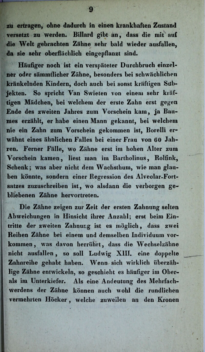 zu ertragen, ohne dadurch in einen krankhaften Zustand versetzt zu werden. Billard gibt an, dass die mit auf die Welt gebrachten Zähne sehr bald wieder ausfallen, da sie sehr oberflächlich eingepflanzt sind. Häufiger noch ist ein verspäteter Durchbruch einzel- ner oder särnmtlicher Zähne, besonders bei schwächlichen kränkelnden Kindern, doch auch bei sonst kräftigen Sub- jekten. So spricht Van Swieten von einem sehr kräf- tigen Mädchen, bei welchem der erste Zahn erst gegen Ende des zweiten Jahres zum Vorschein kam, ja Bau- mes erzählt, er habe einen Mann gekannt, bei welchem nie ein Zahn zum Vorschein gekommen ist, Borelli er- wähnt eines ähnlichen Falles bei einer Frau von 60 Jah- ren. Ferner Fälle, wo Zähne erst im hohen Alter zum Vorschein kamen, liest man im Bartholinus, Rolfink, Schenk; was aber nicht dem Wachsthum, wie man glau- ben könnte, sondern einer Regression des Alveolar-Fort- satzes zuzuschreiben ist, wo alsdann die verborgen ge- bliebenen Zähne hervortreten. Die Zähne zeigen zur Zeit der ersten Zahnung selten Abweichungen in Hinsicht ihrer Anzahl; erst beim Ein- tritte der zweiten Zahnung ist es möglich, dass zwei Reihen Zähne bei einem und demselben Individuum Vor- kommen , was davon herriihrt, dass die Wechselzähne nicht ausfallen, so soll Ludwig XIII. eine doppelte Zahnreihe gehabt haben. Wenn sich wirklich überzäh- lige Zähne entwickeln, so geschieht es häufiger im Ober- ais im Unterkiefer. Als eine Andeutung des Mehrfach- werdens der Zähne können auch wohl die rundlichen vermehrten Höcker, welche zuweilen an den Kronen