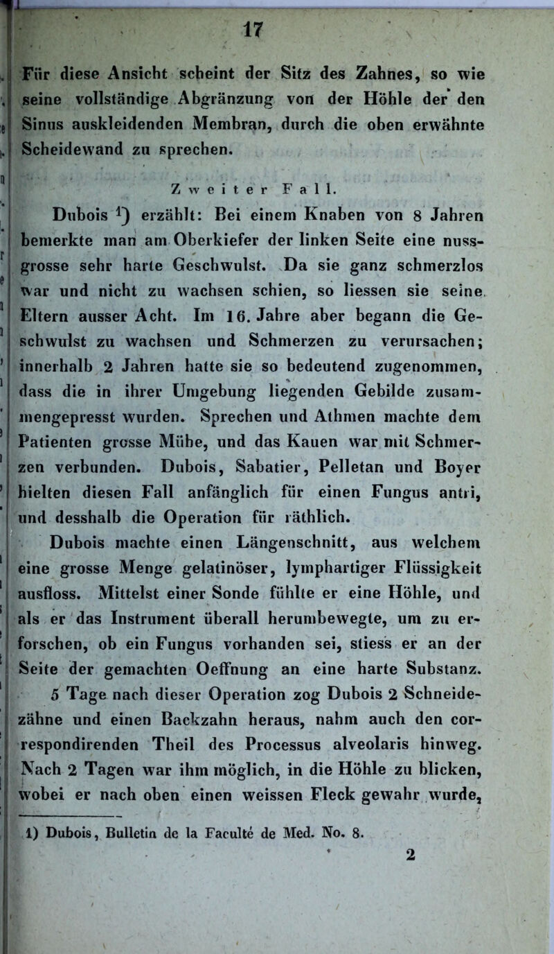 T Für diese Ansicht scheint der Sitz des Zahnes, so wie seine vollständige Abgrenzung von der Höhle der den Sinus auskleidenden Membran, durch die oben erwähnte Scheidewand zu sprechen. Zweiter Fall. Dubois erzählt: Bei einem Knaben von 8 Jahren bemerkte man am Oberkiefer der linken Seite eine nuss- grosse sehr harte Geschwulst. Da sie ganz schmerzlos war und nicht zu wachsen schien, so liessen sie seine Eltern ausser Acht. Im 16. Jahre aber begann die Ge- schwulst zu wachsen und Schmerzen zu verursachen; innerhalb 2 Jahren hatte sie so bedeutend zugenommen, dass die in ihrer Umgebung liegenden Gebilde zusam- mengepresst wurden. Sprechen und Athmen machte dem Patienten grosse Mühe, und das Kauen war mit Schmer- zen verbunden. Dubois, Sabatier, Pelletan und Boyer hielten diesen Fall anfänglich für einen Fungus antii, und desshalb die Operation für räthlich. Dubois machte einen Längenschnitt, aus welchem eine grosse Menge gelatinöser, lymphartiger Flüssigkeit ausfloss. Mittelst einer Sonde fühlte er eine Höhle, und als er das Instrument überall herumbewegte, um zu er- forschen, ob ein Fungus vorhanden sei, sliess er an der Seite der gemachten Oeffnung an eine harte Substanz. 5 Tage nach dieser Operation zog Dubois 2 Schneide- zähne und einen Backzahn heraus, nahm auch den cor- respondirenden Theil des Processus alveolaris hinweg. Nach 2 Tagen war ihm möglich, in die Höhle zu blicken, wobei er nach oben einen weissen Fleck gewahr wurde, 1) Dubois, Bulletin de la Faculte de Med. No. 8. 2