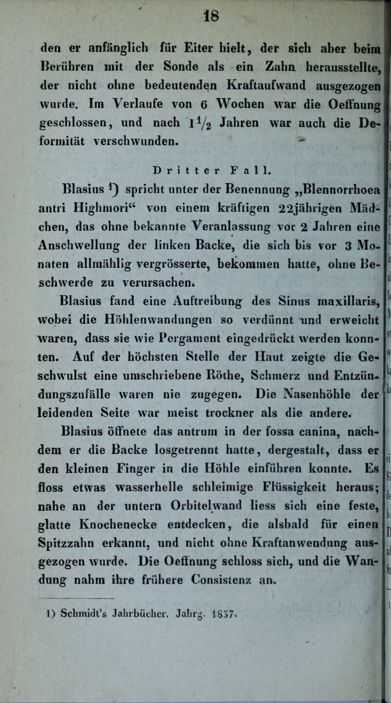 den er anfänglich für Eiter hielt, der sich aber beim Berühren mit der Sonde als ein Zahn herausstellte, der nicht ohne bedeutenden Kraftaufwand ausgezogen wurde. Im Verlaufe von 6 Wochen war die Oeffnung geschlossen, und nach l1/^ Jahren war auch die De- formität verschwunden. ^ Dritter Fall. Blasius *) spricht unter der Benennung „Blennorrhoea antri Highmori“ von einem kräftigen 22jährigen Mäd- chen, das ohne bekannte Veranlassung vor 2 Jahren eine Anschwellung der linken Backe, die sich bis vor 3 Mo- naten allmählig vergrösserte, bekommen hatte, ohne Be- schwerde zu verursachen* Blasius fand eine Auftreibung des Sinus maxillaris, wobei die Höhlenwandungen so verdünnt und erweicht waren, dass sie wie Pergament eingedrückt werden konn- ten. Auf der höchsten Stelle der Haut zeigte die Ge- schwulst eine umschriebene Böthe, Schmerz und Entzün- dungszufälle waren nie zugegen. Die Nasenhöhle der leidenden Seite war meist trockner als die andere. Blasius öffnete das antrum in der fossa canina, nach- dem er die Backe losgetrennt hatte, dergestalt, dass er den kleinen Finger in die Höhle einführen konnte. Es floss etwas wasserhelle schleimige Flüssigkeit heraus; nahe an der untern Orbiteiwand liess sich eine feste, glatte Knochenecke entdecken, die alsbald für einen Spitzzahn erkannt, und nicht ohne Kraftanwendung aus- gezogen wurde. Die Oeffnung schloss sich, und die Wan- dung nahm ihre frühere Consisfenz an. I« 1 si H fa {[ « Si k k E al * i 1) Schmidt’s Jahrbücher. Jahrg, 1857*