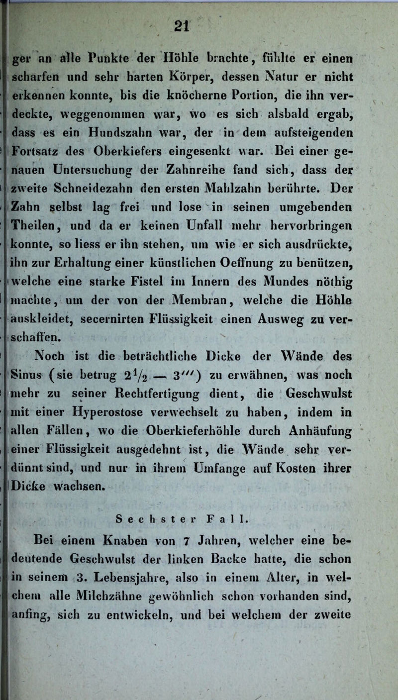 ger an alle Punkte der Hohle brachte, fühlte er einen | scharfen und sehr harten Körper, dessen Natur er nicht ' erkennen konnte, bis die knöcherne Portion, die ihn ver- deckte, weggenommen war, wo es sich alsbald ergab, dass es ein Hundszahn war, der in dein aufsteigenden j Fortsatz des Oberkiefers eingesenkt war. Bei einer ge- nauen Untersuchung der Zahnreihe fand sich, dass der zweite Schneidezahn den ersten Mahlzahn berührte. Der Zahn selbst lag frei und lose in seinen umgebenden Theilen, und da er keinen Unfall mehr hervorbringen konnte, so liess er ihn stehen, um wie er sich ausdrückte, ihn zur Erhaltung einer künstlichen Oeffnung zu benützen, welche eine starke Fistel im Innern des Mundes nöthig machte, um der von der Membran, welche die Höhle auskleidet, secernirten Flüssigkeit einen Ausweg zu ver- schaffen. Noch ist die beträchtliche Dicke der Wände des Sinus (sie betrug 2V2 — 3y//) zu erwähnen, was noch mehr zu seiner Rechtfertigung dient, die Geschwulst mit einer Hyperostose verwechselt zu haben, indem in allen Fällen, wo die Oberkieferhöhle durch Anhäufung einer Flüssigkeit ausgedehnt ist, die Wände sehr ver- i dünnt sind, und nur in ihrem Umfange auf Kosten ihrer Dicke wachsen. Sechster Fall. Bei einem Knaben von 7 Jahren, welcher eine be- deutende Geschwulst der linken Backe hatte, die schon in seinem 3. Lebensjahre, also in einem Alter, in wel- chem alle Milchzähne gewöhnlich schon vorhanden sind, anfing, sich zu entwickeln, und bei welchem der zweite