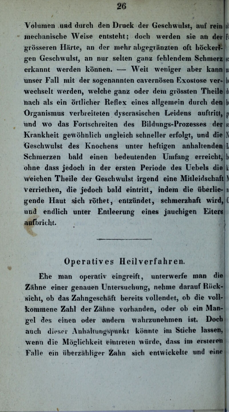 Volumen und durch den Druck der Geschwulst, auf rein mechanische Weise entsteht; doch werden sie an der grösseren Härte, an der mehr abgeglänzten oft höckeri- gen Geschwulst, an nur selten ganz fehlendem Schmerz erkannt werden können. — Weit weniger aber kannini unser Fall mit der sogenannten cavernösen Exostose ver-lh wechselt werden, welche ganz oder dem grössten Theile nach als ein örtlicher Reflex eines allgemein durch den Organismus verbreiteten dyscrasischen Leidens auftritt, und wo das Fortschreiten des Bildungs-Prozesses der Krankheit gewöhnlich ungleich schneller erfolgt, und die Geschwulst des Knochens unter heftigen anhaltenden L Schmerzen bald einen bedeutenden Umfang erreichte bi ohne dass jedoch in der ersten Periode des Uebels die k weichen Theile der Geschwulst irgend eine Mitleidschaft ) verriethen, die jedoch bald eintritt, indem die überlie- n gende Haut sich röthet, entzündet, schmerzhaft wird, und endlich unter Entleerung eines jauchigen Eiters aufbricht. Operatives Heilverfahren. Ehe man operativ eingreift, unterwerfe man die Zähne einer genauen Untersuchung, nehme darauf Rück- sicht, ob das Zahngeschäft bereits vollendet, ob die voll- kommene Zahl der Zähne vorhanden, oder ob ein Man- gel des einen oder andern wahrzunehmen ist. Doch auch dieser Anhahungspunkt könnte im Stiche lassen, wenn die Möglichkeit eintreten würde, dass im ersteren Falle ein überzähliger Zahn sich entwickelte und eine I