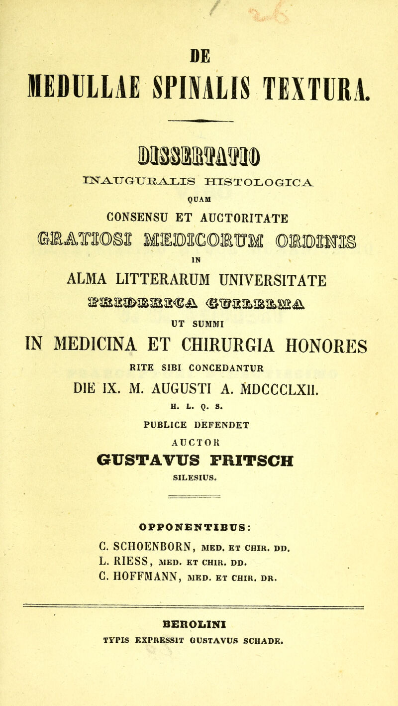 / DE MEDULLAE SPIMLIS TEXTURA. HSr^TJGXJK.i^LIS HISTOLOaiCA. QDAM CONSENSU ET AUCTORITATE (EiATiEoga: MiEBadomuM oiBauas IN ALMA LITTERARUM UNIVERSITATE UT SUMMI IN MEDICINA ET CHIRURGIA HONORES RITE SIBI CONCEDANTUR DIE IX. M. AUGUSTI A. MDCCCLXll. H. L. Q. S. PUBLICE DEFENDET AUCTOR GUSTAVUS FRITSCH SILESIUS. OPPONENTIBUS: G. SCHOENBORN, med, et chir. dd. L. RIESS, MED. et chir. dd. C. HOFFMANN, med. et chir. dr. BEROX.IN1 TYPIS EXPRESSIT GUSTAVUS SCHADE.