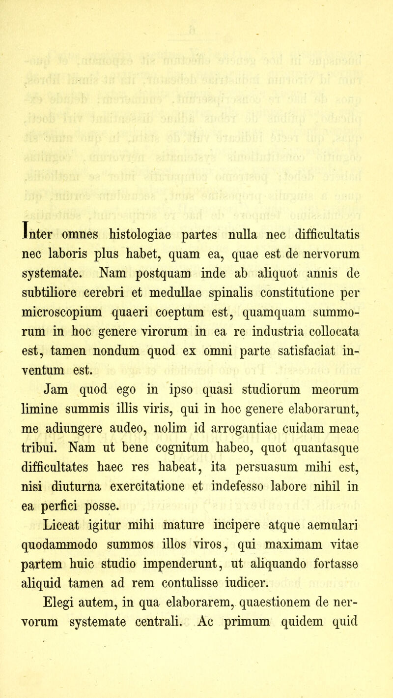 Inter omnes histologiae partes nulla nec difficultatis nec laboris plus habet, quam ea, quae est de nervorum systemate. Nam postquam inde ab aliquot annis de subtiliore cerebri et medullae spinalis constitutione per microscopium quaeri coeptum est, quamquam summo- rum in hoc genere virorum in ea re industria collocata est, tamen nondum quod ex omni parte satisfaciat in- ventum est. Jam quod ego in ipso quasi studiorum meorum limine summis illis viris, qui in hoc genere elaborarunt, me adiungere audeo, nolim id arrogantiae cuidam meae tribui. Nam ut bene cognitum habeo, quot quantasque difficultates haec res habeat, ita persuasum mihi est, nisi diuturna exercitatione et indefesso labore nihil in ea perfici posse. Liceat igitur mihi mature incipere atque aemulari quodammodo summos illos viros, qui maximam vitae partem huic studio impenderunt, ut aliquando fortasse aliquid tamen ad rem contulisse iudicer. Elegi autem, in qua elaborarem, quaestionem de ner- vorum systemate centrali. Ac primum quidem quid