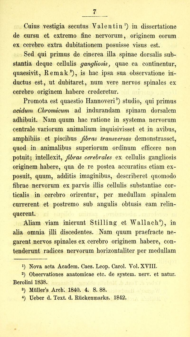 Cuius vestigia secutus Valentin^) in dissertatione de cursu et extremo fine nervorum, originem eorum ex cerebro extra dubitationem posuisse visus est. Sed qui primus de cinerea illa spinae dorsalis sub- stantia deque cellulis gangliosis, quae ea continentur, quaesivit, Remak^), is hac ipsa sua observatione in- ductus est, ut dubitaret, num vere nervos spinales ex cerebro originem habere crederetur. Promota est quaestio Hannoveri^) studio, qui primus acidum Chromicum ad indurandam spinam dorsalem adhibuit. Nam quum hac ratione in systema nervorum centrale variorum animalium inquisivisset et in avibus, amphibiis et piscibus fibras transversas demonstrasset, quod in animalibus superiorum ordinum efficere non potuit; intellexit, fibras cerebrales ex cellulis gangliosis originem habere, qua de re postea accuratius etiam ex- posuit, quum, additis imaginibus, describeret quomodo fibrae nervorum ex parvis illis cellulis substantiae cor- ticalis in cerebro orirentur, per medullam spinalem currerent et postremo sub angulis obtusis eam relin- querent. Aliam viam inierunt Stilling et Wallach^), in alia omnia illi discedentes. Nam quum praefracte ne- garent nervos spinales ex cerebro originem habere, con- tenderunt radices nervorum horizontaliter per medullam Nova acta Academ. Caes. Leop. CaroL Vol. XVIIL 2) Observationes anatomicae etc. de System, nerv. et natur. Berolini 1838. 3) Mxillefs Arch*. 1840. 4. S. 88. Ueber d. Text. d. Riickenmarks. 1842.