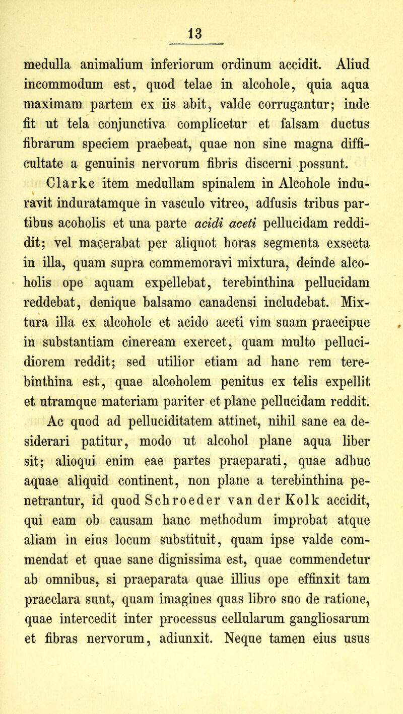 medulla animalium inferiorum ordinum accidit. AUud incommodum est, quod telae in alcohole, quia aqua maximam partem ex iis abit, valde corrugantur; inde fit ut tela conjunctiva complicetur et falsam ductus fibrarum speciem praebeat, quae non sine magna diffi- cultate a genuinis nervorum fibris discerni possunt. Clark e item medullam spinalem in Alcohole indu- ravit induratamque in vasculo vitreo, adfusis tribus par- tibus acoholis et una parte acidi aceti pellucidam reddi- dit; vel macerabat per aliquot horas segmenta exsecta in illa, quam supra commemoravi mixtura, deinde alco- holis ope aquam expellebat, terebinthina pellucidam reddebat, denique balsamo canadensi includebat. Mix- tura illa ex alcohole et acido aceti vim suam praecipue in substantiam cineream exercet, quam multo pelluci- diorem reddit; sed utilior etiam ad hanc rem tere- binthina est, quae alcoholem penitus ex telis expellit et utramque materiam pariter et plane pellucidam reddit. Ac quod ad pelluciditatem attinet, nihil sane ea de- siderari patitur, modo ut alcohol plane aqua liber sit; alioqui enim eae partes praeparati, quae adhuc aquae aliquid continent, non plane a terebinthina pe- netrantur, id quod Schroeder van der Kolk accidit, qui eam ob causam hanc methodum improbat atque aliam in eius locum substituit, quam ipse valde com- mendat et quae sane dignissima est, quae commendetur ab omnibus, si praeparata quae illius ope effinxit tam praeclara sunt, quam imagines quas libro suo de ratione, quae intercedit inter processus cellularum gangliosarum et fibras nervorum, adiunxit. Neque tamen eius usus