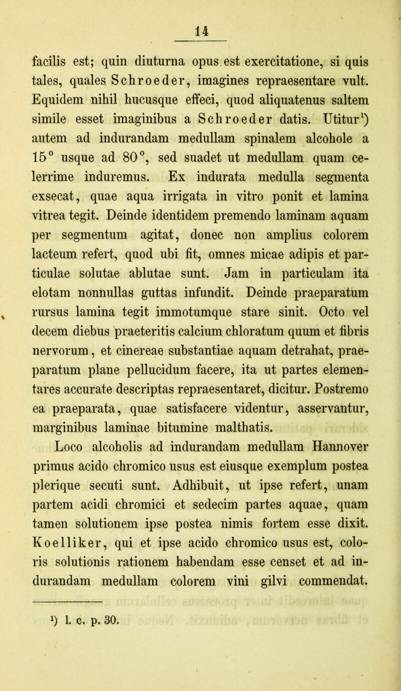 facilis est; quin diuturna opus est exercitatione, si quis tales, quales Schroeder, imagines repraesentare vult. Equidem nihil hucusque effeci, quod aliquatenus saltem simile esset imaginibus a Schroeder datis. Utitur') autem ad indurandam medullam spinalem alcohole a 15“ usque ad 80°, sed suadet ut medullam quam ce- lerrime induremus. Ex indurata medulla segmenta exsecat, quae aqua irrigata in vitro ponit et lamina vitrea tegit. Deinde identidem premendo laminam aquam per segmentum agitat, donec non amplius colorem lacteum refert, quod ubi fit, omnes micae adipis et par- ticulae solutae ablutae sunt. Jam in particulam ita elotam nonnullas guttas infundit. Deinde praeparatum , rursus lamina tegit immotumque stare sinit. Octo vel decem diebus praeteritis calcium chloratum quum et fibris nervorum, et cinereae substantiae aquam detrahat, prae- paratum plane pellucidum facere, ita ut partes elemen- tares accurate descriptas repraesentaret, dicitur. Postremo ea praeparata, quae satisfacere videntur, asservantur, marginibus laminae bitumine malthatis. Loco alcoholis ad indurandam medullam Hannover primus acido chromico usus est eiusque exemplum postea plerique secuti sunt. Adhibuit, ut ipse refert, unam partem acidi chromici et sedecim partes aquae, quam tamen solutionem ipse postea nimis fortem esse dixit. Koelliker, qui et ipse acido chromico usus est, colo- ris solutionis rationem habendam esse censet et ad in- durandam medullam colorem vini gilvi commendat.