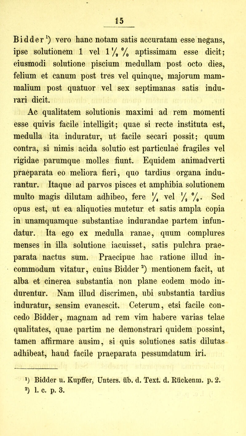 Bidder vero hanc notam satis accuratam esse negans, ipse solutionem 1 vel 1*/, Vo aptissimam esse dicit; eiusmodi solutione piscium medullam post octo dies, felium et canum post tres vel quinque, majorum mam- malium post quatuor vel sex septimanas satis indu- rari dicit. Ac qualitatem solutionis maximi ad rem momenti esse quivis facile intelligit; quae si recte instituta est, medulla ita induratur, ut facile secari possit; quum contra, si nimis acida solutio est particulae fragiles vel rigidae parumque molles fiunt. Equidem animadverti praeparata eo meliora fieri, quo tardius organa indu- rantur. Itaque ad parvos pisces et amphibia solutionem multo magis dilutam adhibeo, fere vel X 7^. Sed opus est, ut ea aliquoties mutetur et satis ampla copia in unamquamque substantiae indurandae partem infun- datur. Ita ego ex medulla ranae, quum complures menses in illa solutione iacuisset, satis pulchra prae- parata nactus sum. Praecipue hac ratione illud in- commodum vitatur, cuius Bidder mentionem facit, ut alba et cinerea substantia non plane eodem modo in- durentur. Nam illud discrimen, ubi substantia tardius induratur, sensim evanescit. Ceterum, etsi facile con- cedo Bidder, magnam ad rem vim habere varias telae qualitates, quae partim ne demonstrari quidem possint, tamen affirmare ausim, si quis solutiones satis dilutas adhibeat, haud facile praeparata pessumdatum iri. 1) Bidder u. Kupffer, Unters. iib. d. Text. d. Ruckenm. p. 2.
