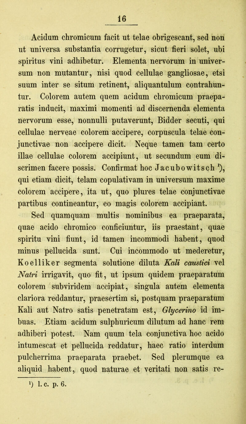 Acidum chromicum facit ut telae obrigescant, sed non ut universa substantia corrugetur, sicut fieri solet, ubi spiritus vini adhibetur. Elementa nervorum in univer- sum non mutantur, nisi quod cellulae gangliosae, etsi suum inter se situm retinent, aliquantulum contrahun- tur. Colorem autem quem acidum chromicum praepa- ratis inducit, maximi momenti ad discernenda elementa nervorum esse, nonnulli putaverunt, Bidder secuti, qui cellulae nerveae colorem accipere, corpuscula telae con- junctivae non accipere dicit. Neque tamen tam certo illae cellulae colorem accipiunt, ut secundum eum di- scrimen facere possis. Confirmat hoc Jacubowitsch ‘), qui etiam dicit, telam copulativam in nniversum maxime colorem accipere, ita ut, quo plures telae conjunctivae partibus contineantur, eo magis colorem accipiant. Sed quamquam multis nominibus ea praeparata, quae acido chromico conficiuntur, iis praestant, quae spiritu vini fiunt, id tamen incommodi habent, quod minus pellucida sunt. Cui incommodo ut mederetur, Koelliker segmenta solntione diluta Kali caustici vel Natri irrigavit, quo fit, ut ipsum quidem praeparatum colorem subviridem accipiat, singula autem elementa clariora reddantur, praesertim si, postquam praeparatum Kali aut Natro satis penetratam est, Glycerino id im- buas. Etiam acidum sulphuricum dilutum ad hanc rem adhiberi potest. Nam quum tela conjunctiva hoc acido intumescat et pellucida reddatur, haec ratio interdum pulcherrima praeparata praebet. Sed plerumque ea aliquid habent, quod naturae et veritati non satis re-