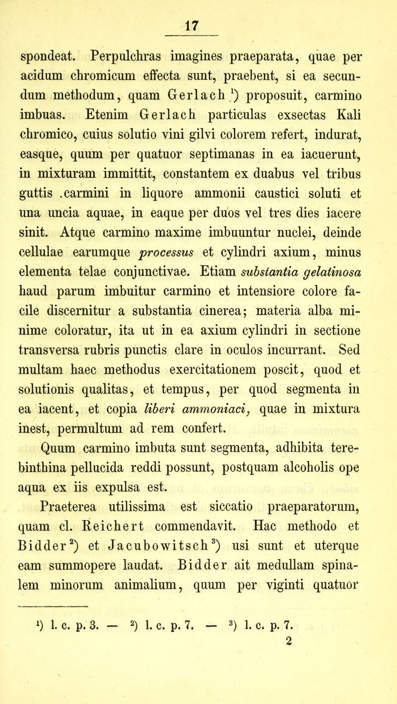 spondeat. Perpulchras imagines praeparata, quae per acidum chromicum effecta sunt, praebent, si ea secun- dum methodum, quam Gerlach ') proposuit, carmino imbuas. Etenim Gerlach particulas exsectas Kali chromico, cuius solutio vini gilvi colorem refert, indurat, easque, quum per quatuor septimanas in ea iacuerunt, in mixturam immittit, constantem ex duabus vel tribus guttis .carmini in liquore ammonii caustici soluti et una uncia aquae, in eaque per duos vel tres dies iacere sinit. Atque carmino maxime imbuuntur nuclei, deinde cellulae earumque processus et cylindri axium, minus elementa telae conjunctivae. Etiam substantia gelatinosa haud parum imbuitur carmino et intensiore colore fa- cile discernitur a substantia cinerea; materia alba mi- nime coloratur, ita ut in ea axium cylindri in sectione transversa rubris punctis clare in oculos incurrant. Sed multam haec methodus exercitationem poscit, quod et solutionis qualitas, et tempus, per quod segmenta in ea iacent, et copia liberi ammoniaci, quae in mixtura inest, permultum ad rem confert. Quum carmino imbuta sunt segmenta, adhibita tere- binthina pellucida reddi possunt, postquam alcoholis ope aqua ex iis expulsa est. Praeterea utilissima est siccatio praeparatorum, quam cl. Reichert commendavit. Hac methodo et Bidder^) et Jacubowitschusi sunt et uterque eam summopere laudat. Bidder ait meduUam spina- lem minorum animalium, quum per viginti quatuor ‘) 1. c. p.3. - 2) 1. c. p. 7. 3) 1. c. p. 7. 2