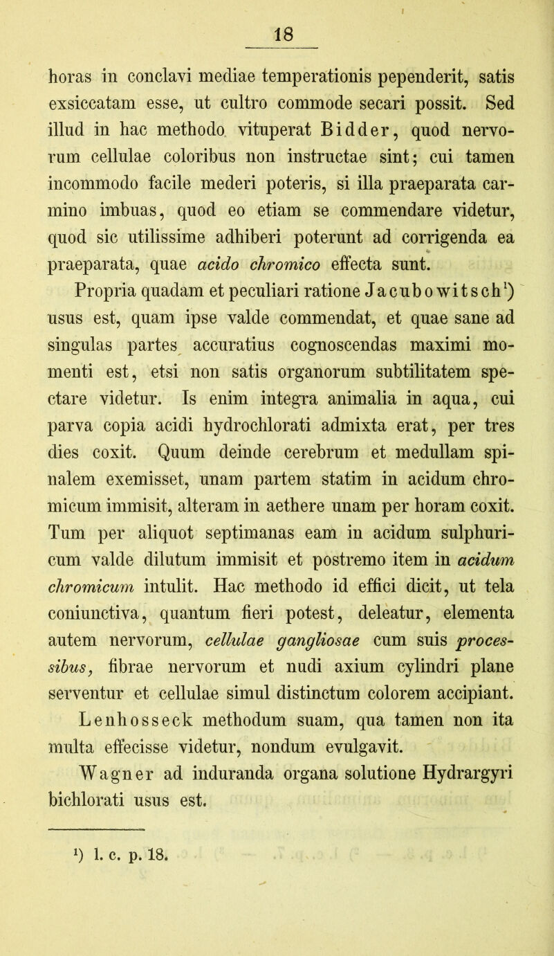 horas in conclavi mediae temperationis pependerit, satis exsiccatam esse, ut cultro commode secari possit. Sed illud in hac methodo vituperat Bidder, quod nervo- rum cellulae coloribus non instructae sint; cui tamen incommodo facile mederi poteris, si illa praeparata car- mino imbuas, quod eo etiam se commendare videtur, quod sic utilissime adhiberi poterunt ad corrigenda ea praeparata, quae acido chromico effecta sunt. Propria quadam et peculiari ratione Jacubowitsch’) usus est, quam ipse valde commendat, et quae sane ad singulas partes accuratius cognoscendas maximi mo- menti est, etsi non satis organorum subtilitatem spe- ctare videtur. Is enim integra animalia in aqua, cui parva copia acidi hydrochlorati admixta erat, per tres dies coxit. Quum deinde cerebrum et medullam spi- nalem exemisset, unam partem statim in acidum chro- micum immisit, alteram in aethere unam per horam coxit. Tum per aliquot septimanas eam in acidum sulphuri- cum valde dilutum immisit et postremo item in acidum chromicum intulit. Hac methodo id effici dicit, ut tela coniunctiva, quantum fieri potest, deleatur, elementa autem nervorum, cellulae gangliosae cum suis proces- sibus, fibrae nervorum et nudi axium cylindri plane serventur et cellulae simul distinctum colorem accipiant. Lenhosseck methodum suam, qua tamen non ita multa effecisse videtur, nondum evulgavit. Wagner ad induranda organa solutione Hydrargyri bichlorati usus est.