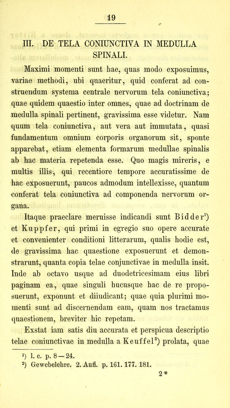III. DE TELA CONIUNCTIVA IN MEDULLA SPINALI. Maximi momenti sunt hae, quas modo exposuimus, yariae methodi, ubi quaeritur, quid conferat ad con- struendum systema centrale nervorum tela coniunctiva; quae quidem quaestio inter omnes, quae ad doctrinam de medulla spinali pertinent, gravissima esse videtur. Nam quum tela coniunctiva, aut vera aut immutata, quasi fundamentum omnium corporis organorum sit, sponte apparebat, etiam elementa formarum medullae spinalis ab hac materia repetenda esse. Quo magis mireris, e multis illis*, qui recentiore tempore accuratissime de hac exposuerunt, paucos admodum intellexisse, quantum conferat tela coniunctiva ad componenda nervorum or- gana. Itaque praeclare meruisse indicandi sunt Bidder^) et Kuppfer, qui primi in egregio suo opere accurate et convenienter conditioni litterarum, qualis hodie est, de gravissima hac quaestione exposuerunt et demon- strarunt, quanta copia telae conjunctivae in medulla insit. Inde ab octavo usque ad duodetricesimam eius libri paginam ea, quae singuli hucusque hac de re propo- suerunt, exponunt et diiudicant; quae quia plurimi mo- menti sunt ad discernendam eam, quam nos tractamus quaestionem, breviter hic repetam. Exstat iam satis diu accurata et perspicua descriptio telae coniunctivae in medulla aKeuffeP) prolata, quae 1) 1. c. p. 8 —24. 2) Gewebelehre. 2.Aufl. p. 161.177. 181. 2*