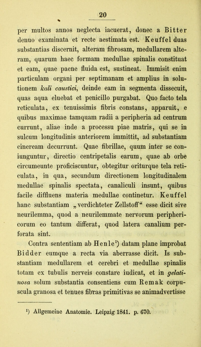 per multos annos neglecta iacuerat, donec a Bitter denuo examinata et recte aestimata est. Keuffel duas substantias discernit, alteram fibrosam, medullarem alte- ram, quarum haec formam medullae spinalis constituat et eam, quae paene fluida est, sustineat. Immisit enim particulam organi per septimanam et amplius in solu- tionem kali caustici, deinde eam in segmenta dissecuit, quas aqua eluebat et penicillo purgabat. Quo facto tela reticulata, ex tenuissimis fibris constans, apparuit, e quibus maximae tamquam radii a peripheria ad centrum currunt, aliae inde a processu piae matris, qui se in sulcum longitudinis anteriorem immittit, ad substantiam cineream decurrunt. Quae fibrillae, quum inter se con- iunguntur, directio centripetalis earum, quae ab orbe circumeunto proficiscuntur, obtegitur oriturque tela reti- culata, in qua, secundum directionem longitudinalem medullae spinalis spectata, canaliculi insunt, quibus facile diffluens materia medullae continetur. Keuffel hanc substantiam „ verdichteter Zellstotf“ esse dicit sive neurilemma, quod a neurilemmate nervorum peripheri- corum eo tantum differat, quod latera canalium per- forata sint. Contra sententiam ab Henle') datam plane improbat Bidder eumque a recta via aberrasse dicit. Is sub- stantiam medullarem et cerebri et medullae spinalis totam ex tubulis nerveis constare indicat, et in gelati- nosa solum substantia consentiens cum Remak corpu- scula granosa et tenues fibras primitivas se animadvertisse b Allgemeine Anatomie. Leipzig 1841. p. 670.