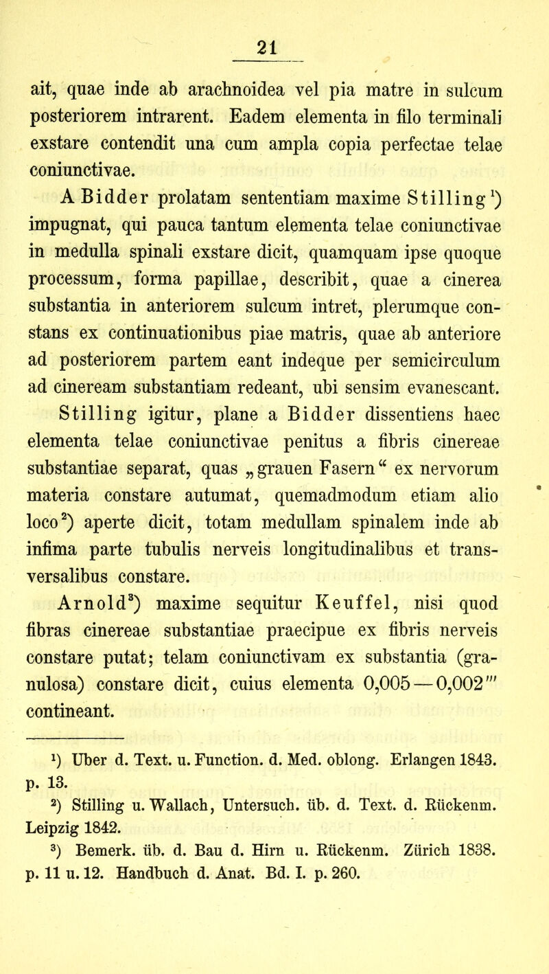 ait, quae inde ab arachnoidea vel pia matre in sulcum posteriorem intrarent. Eadem elementa in filo terminali exstare contendit una cum ampla copia perfectae telae coniunctivae. A Bidder prolatam sententiam maxime Stilling') impugnat, qui pauca tantum elementa telae coniunctivae in medulla spinali exstare dicit, quamquam ipse quoque processum, forma papillae, describit, quae a cinerea substantia in anteriorem sulcum intret, plerumque con- stans ex continuationibus piae matris, quae ab anteriore ad posteriorem partem eant indeque per semicirculum ad cineream substantiam redeant, ubi sensim evanescant. Stilling igitur, plane a Bidder dissentiens haec elementa telae coniunctivae penitus a fibris cinereae substantiae separat, quas „grauen Fasern ex nervorum materia constare autumat, quemadmodum etiam alio loco^) aperte dicit, totam medullam spinalem inde ab infima parte tubulis nerveis longitudinalibus et trans- versalibus constare. Arnold®) maxime sequitur Keuffel, nisi quod fibras cinereae substantiae praecipue ex fibris nerveis constare putat; telam coniunctivam ex substantia (gra- nulosa) constare dicit, cuius elementa 0,005 — 0,002' contineant. *) Uber d. Text. u. Function. d. Med. oblong. Erlangen 1843. p. 13. *) Stilling u. Wallach, Untersuch. tib. d. Text. d. Kuckenm. Leipzig 1842. *) Bemerk. iib. d. Bau d. Him u. Rtickenm. Ziirich 1838. p. 11 u. 12. Handbucb d. Anat. Bd. I. p. 260.