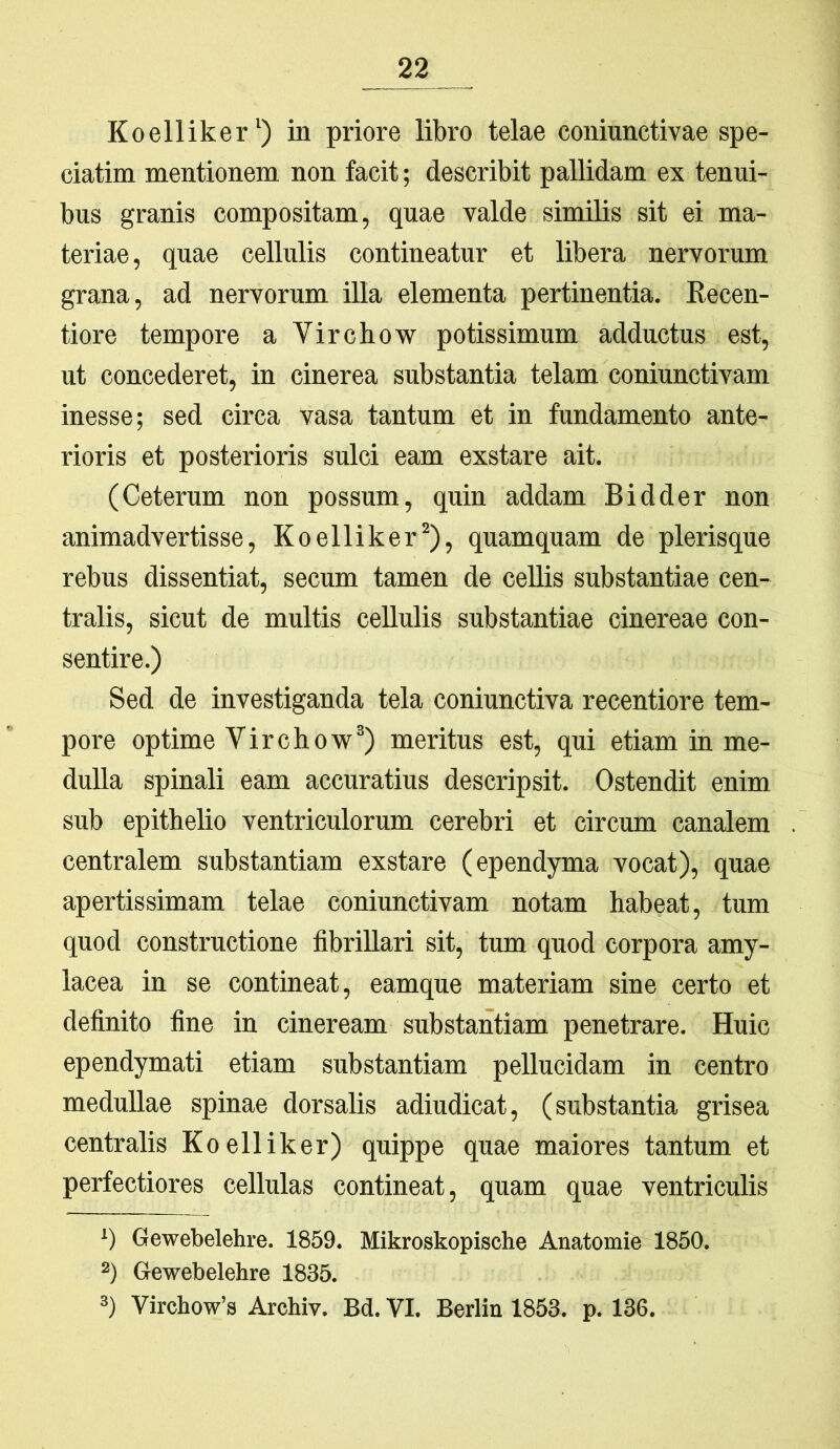 Koelliker^) in priore libro telae coninnctivae spe- ciatim mentionem non facit; describit pallidam ex tenui- bus granis compositam, quae valde similis sit ei ma- teriae , quae cellulis contineatur et libera nervorum grana, ad nervorum Ula elementa pertinentia. Eecen- tiore tempore a Virchow potissimum adductus est, ut concederet, in cinerea substantia telam coniunctivam inesse; sed circa vasa tantum et in fundamento ante- rioris et posterioris sulci eam exstare ait. (Ceterum non possum, quin addam Bidder non animadvertisse, Koelliker^), quamquam de plerisque rebus dissentiat, secum tamen de ceUis substantiae cen- tralis, sicut de multis cellulis substantiae cinereae con- sentire.) Sed de investiganda tela coniunctiva recentiore tem- pore optime Virchovp^) meritus est, qui etiam in me- dulla spinali eam accuratius descripsit. Ostendit enim sub epithelio ventriculorum cerebri et circum canalem centralem substantiam exstare (ependyma vocat), quae apertissimam telae coniunctivam notam habeat, tum quod constructione fibrillari sit, tum quod corpora amy- lacea in se contineat, eamque materiam sine certo et definito fine in cineream substantiam penetrare. Huic ependymati etiam substantiam pellucidam in centro medullae spinae dorsalis adiudicat, (substantia grisea centralis Koelliker) quippe quae maiores tantum et perfectiores cellulas contineat, quam quae ventriculis ‘) Gewebelehre. 1859. Mikroskopische Anatomie 1850. 2) Gewebelehre 1835. 3) Virchow’s Archiv. Bd. VI. Berlin 1853. p. 136.