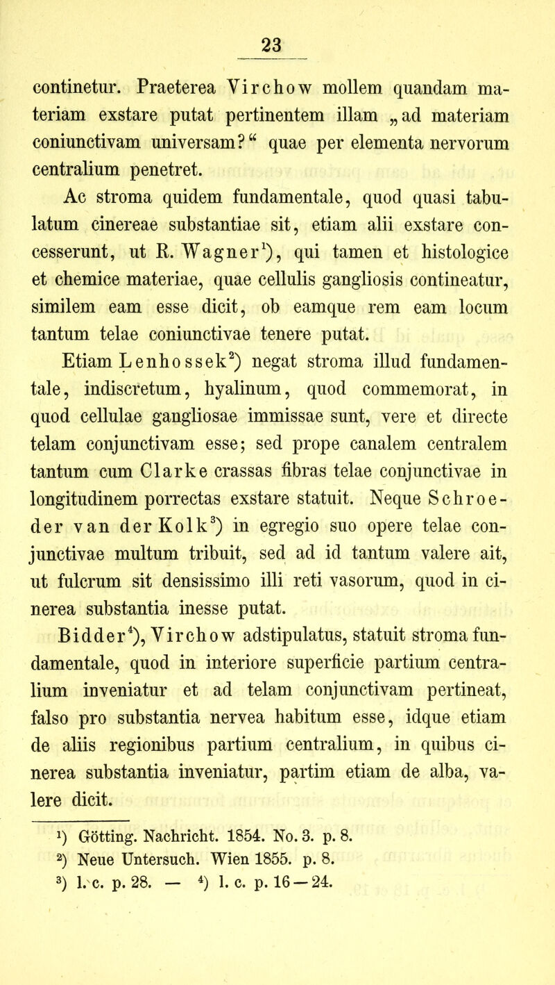 continetur. Praeterea Virchow mollem quandam ma- teriam exstare putat pertinentem illam „ ad materiam coniunctivam universam? quae per elementa nervorum centralium penetret. Ac stroma quidem fundamentale, quod quasi tabu- latum cinereae substantiae sit, etiam alii exstare con- cesserunt, ut R. Wagner*), qui tamen et histologice et chemice materiae, quae cellulis gangliosis contineatur, similem eam esse dicit, ob eamque rem eam locum tantum telae coniunctivae tenere putat. Etiam Lenho ssek^) negat stroma illud fundamen- tale, indiscretum, hyalinum, quod commemorat, in quod cellulae gangliosae immissae sunt, vere et directe telam conjunctivam esse; sed prope canalem centralem tantum cum Clarke crassas fibras telae conjunctivae in longitudinem porrectas exstare statuit. Neque Schroe- der van derKolk®) in egregio suo opere telae con- junctivae multum tribuit, sed. ad id tantum valere ait, ut fulcrum sit densissimo illi reti vasorum, quod in ci- nerea substantia inesse putat. Bidder*), Virchow adstipulatus, statuit stroma fun- damentale, quod in interiore superficie partium centra- lium inveniatur et ad telam conjunctivam pertineat, falso pro substantia nervea habitum esse, idque etiam de aliis regionibus partium centralium, in quibus ci- nerea substantia inveniatur, partim etiam de alba, va- lere dicit. q GStting. Nachricht. 1854. No. 3. p. 8. ■^) Neue Untersuch. Wien 1855. p. 8. 3) l. c. p. 28. — *) 1. c. p. 16-24.