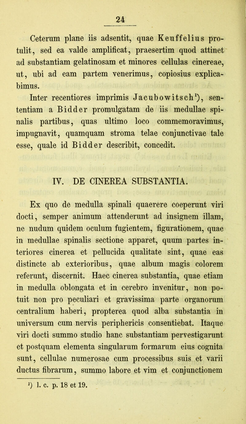 Ceterum plane iis adsentit, quae Keuffelius pro- tulit, sed ea valde amplificat, praesertim quod attinet ad substantiam gelatinosam et minores cellulas cinereae, ut, ubi ad eam partem venerimus, copiosius explica- bimus. Inter recentiores imprimis Jacubowitsch‘), sen- tentiam a Bidder promulgatam de iis medullae spi- nalis partibus, quas ultimo loco commemoravimus, impugnavit, quamquam stroma telae conjunctivae tale esse, quale id Bidder describit, concedit. IV. DE CINEREA SUBSTANTIA. Ex quo de medulla spinali quaerere coeperunt viri docti, semper animum attenderunt ad insignem illam, ne nudum quidem oculum fugientem, figurationem, quae in medullae spinalis sectione apparet, quum partes in- teriores cinerea et pellucida qualitate sint, quae eas distincte ab exterioribus, quae album magis colorem referunt, discernit. Haec cinerea substantia, quae etiam in medulla oblongata et in cerebro invenitur, non po- tuit non pro peculiari et gravissima parte organorum centralium haberi, propterea quod alba substantia in universum cum nervis periphericis consentiebat. Itaque viri docti summo studio hanc substantiam pervestigarunt et postquam elementa singularum formarum eius cognita sunt, cellulae numerosae cum processibus suis et varii ductus fibrarum, summo labore et vim et conjunctionem q 1. c. p. 18 et 19.