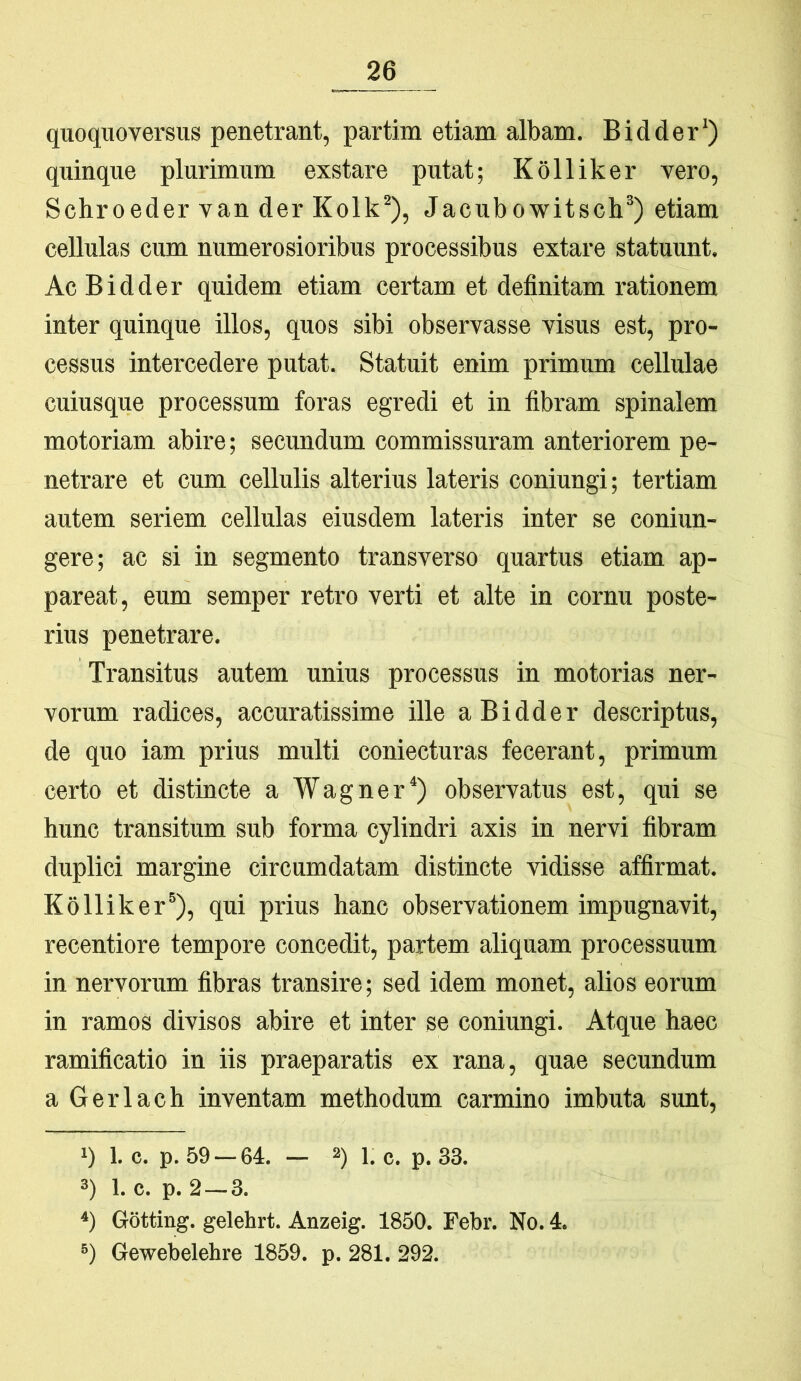 quoquoversus penetrant, partim etiam albam. Bidder') quinque plurimum exstare putat; Kolliker vero, Schroeder van der Kolk^), Jacubowitsch* *) etiam cellulas cum numerosioribus processibus extare statuunt. Ac Bidder quidem etiam certam et definitam rationem inter quinque illos, quos sibi observasse visus est, pro- cessus intercedere putat. Statuit enim primum ceUulae cuiusque processum foras egredi et in fibram spinalem motoriam abire; secundum commissuram anteriorem pe- netrare et cum cellulis alterius lateris coniungi; tertiam autem seriem cellulas eiusdem lateris inter se coniun- gere; ac si in segmento transverso quartus etiam ap- pareat, eum semper retro verti et alte in cornu poste- rius penetrare. Transitus autem unius processus in motorias ner- vorum radices, accuratissime ille a Bidder descriptus, de quo iam prius multi coniecturas fecerant, primum certo et distincte a Wagner^) observatus est, qui se hunc transitum sub forma cylindri axis in nervi fibram duplici margine circumdatam distincte vidisse affirmat. Kolliker®), qui prius hanc observationem impugnavit, recentiore tempore concedit, partem aliquam processuum in nervorum fibras transire; sed idem monet, alios eorum in ramos divisos abire et inter se coniungi. Atque haec ramificatio in iis praeparatis ex rana, quae secundum a Gerlach inventam methodum carmino imbuta sunt, 1) 1. c. p. 59 — 64. — 2)1. c. p. 33. 3) 1. c. p. 2—3. *) Gotting. gelehrt. Anzeig. 1850. Febr. No. 4. 3) Gewebelehre 1859. p. 281. 292.