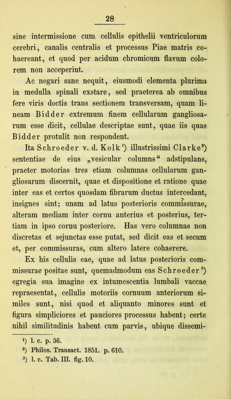 sine intermissione cum cellulis epithelii ventriculorum cerebri, canalis centralis et processus Piae matris co- haereant, et quod per acidum chromicum flavum colo- rem non acceperint. Ac negari sane nequit, eiusmodi elementa plurima in medulla spinali exstare, sed praeterea ab omnibus fere viris doctis trans sectionem transversam, quam li- neam B id der extremum finem cellularum gangliosa- rum esse dicit, cellulae descriptae sunt, quae iis quas Bidder protulit non respondent. Ita Schroeder v. d. Kolk‘) illustrissimi Clarke* *) sententiae de eius „vesicular columns “ adstipulans, praeter motorias tres etiam columnas cellularum gan- gliosarum discernit, quae et dispositione et ratione quae inter eas et certos quosdam fibrarum ductus intercedant, insignes sint; unam ad latus posterioris commissurae, alteram mediam inter cornu anterius et posterius, ter- tiam in ipso cornu posteriore. Has vero columnas non discretas et sejunctas esse putat, sed dicit eas et secum et, per commissuras, cum altero latere cohaerere. Ex his cellulis eae, quae ad latus posterioris com- missurae positae sunt, quemadmodum eas Schroeder^) egregia sua imagine ex intumescentia lumbali vaccae repraesentat, cellulis motoriis cornuum anteriorum si- miles sunt, nisi quod et aliquanto minores sunt et figura simpliciores et pauciores processus habent; certe nihil similitudinis habent cum parvis, ubique dissemi- i) 1. c. p. 36. *) Philos. Transact. 1851. p. 610. 3) 1. c. Tab. III. fig. 10.